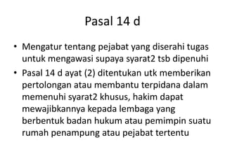 Pasal 14 d
• Mengatur tentang pejabat yang diserahi tugas
untuk mengawasi supaya syarat2 tsb dipenuhi
• Pasal 14 d ayat (2) ditentukan utk memberikan
pertolongan atau membantu terpidana dalam
memenuhi syarat2 khusus, hakim dapat
mewajibkannya kepada lembaga yang
berbentuk badan hukum atau pemimpin suatu
rumah penampung atau pejabat tertentu
 