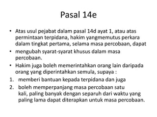 Pasal 14e
• Atas usul pejabat dalam pasal 14d ayat 1, atau atas
permintaan terpidana, hakim yangmemutus perkara
dalam tingkat pertama, selama masa percobaan, dapat
• mengubah syarat-syarat khusus dalam masa
percobaan.
• Hakim juga boleh memerintahkan orang lain daripada
orang yang diperintahkan semula, supaya :
1. memberi bantuan kepada terpidana dan juga
2. boleh memperpanjang masa percobaan satu
kali, paling banyak dengan separuh dari waktu yang
paling lama dapat diterapkan untuk masa percobaan.
 