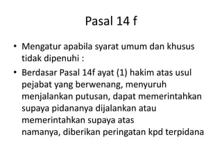 Pasal 14 f
• Mengatur apabila syarat umum dan khusus
tidak dipenuhi :
• Berdasar Pasal 14f ayat (1) hakim atas usul
pejabat yang berwenang, menyuruh
menjalankan putusan, dapat memerintahkan
supaya pidananya dijalankan atau
memerintahkan supaya atas
namanya, diberikan peringatan kpd terpidana
 