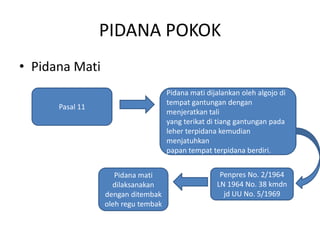 PIDANA POKOK
• Pidana Mati
Pasal 11
Pidana mati dijalankan oleh algojo di
tempat gantungan dengan
menjeratkan tali
yang terikat di tiang gantungan pada
leher terpidana kemudian
menjatuhkan
papan tempat terpidana berdiri.
Penpres No. 2/1964
LN 1964 No. 38 kmdn
jd UU No. 5/1969
Pidana mati
dilaksanakan
dengan ditembak
oleh regu tembak
 