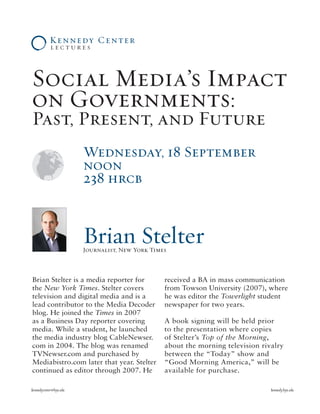 Social Media’s Impact
on Governments:
Past, Present, and Future
Wednesda, 18 September
noon
238 hrcb
kennedycenter@byu.edu	 kennedy.byu.edu
Brian Stelter is a media reporter for
the New York Times. Stelter covers
television and digital media and is a
lead contributor to the Media Decoder
blog. He joined the Times in 2007
as a Business Day reporter covering
media. While a student, he launched
the media industry blog CableNewser.
com in 2004. The blog was renamed
TVNewser.com and purchased by
Mediabistro.com later that year. Stelter
continued as editor through 2007. He
received a BA in mass communication
from Towson University (2007), where
he was editor the Towerlight student
newspaper for two years.
A book signing will be held prior
to the presentation where copies
of Stelter’s Top of the Morning,
about the morning television rivalry
between the “Today” show and
“Good Morning America,” will be
available for purchase.
Brian StelterJournalist, New |ork Times
 