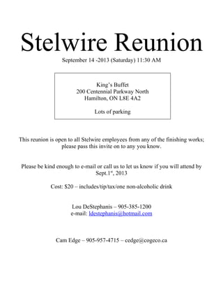 Stelwire ReunionSeptember 14 -2013 (Saturday) 11:30 AM
This reunion is open to all Stelwire employees from any of the finishing works;
please pass this invite on to any you know.
Please be kind enough to e-mail or call us to let us know if you will attend by
Sept.1st
, 2013
Cost: $20 – includes/tip/tax/one non-alcoholic drink
Lou DeStephanis – 905-385-1200
e-mail: ldestephanis@hotmail.com
Cam Edge – 905-957-4715 – cedge@cogeco.ca
King’s Buffet
200 Centennial Parkway North
Hamilton, ON L8E 4A2
Lots of parking
 