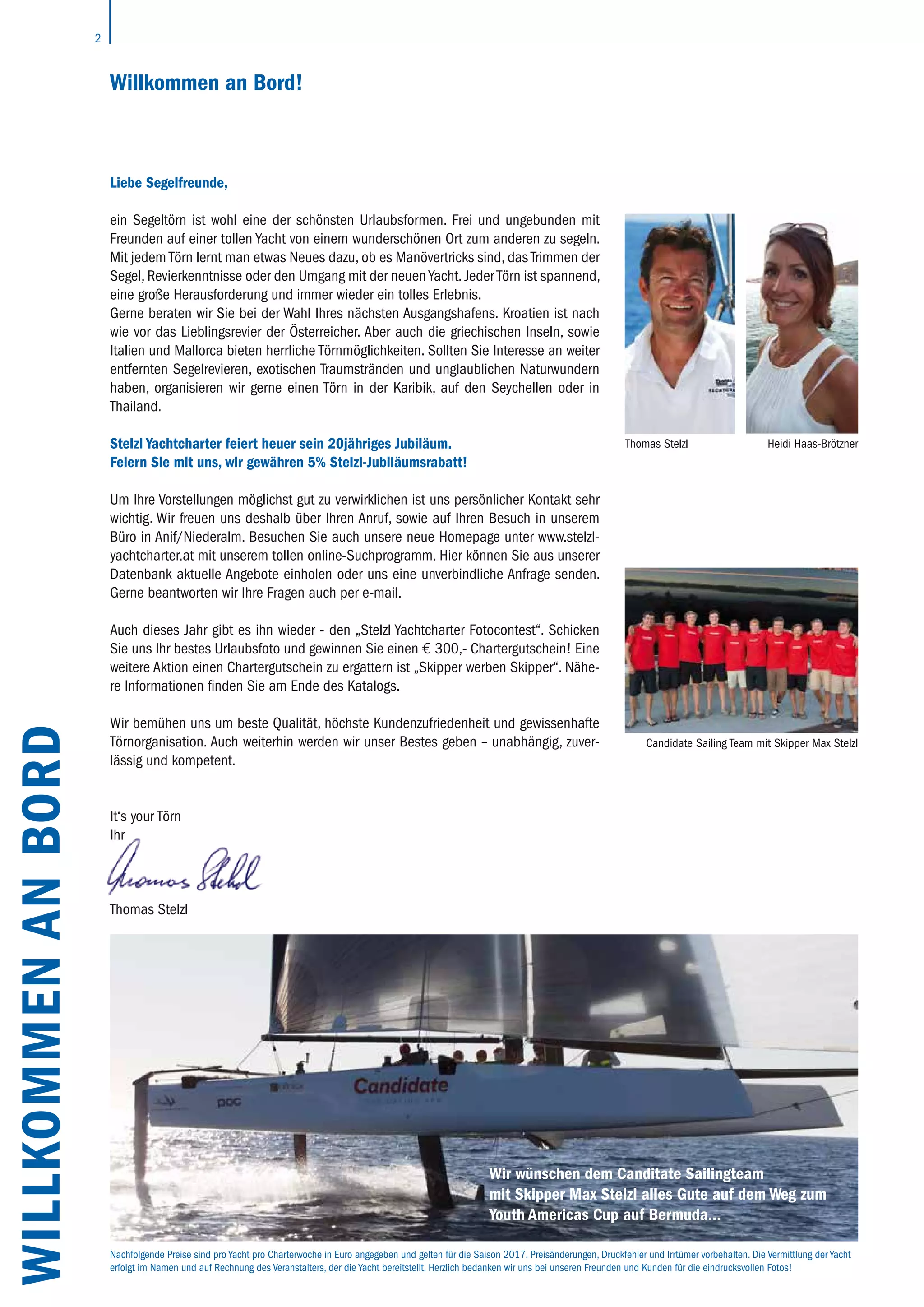2
Liebe Segelfreunde,
ein Segeltörn ist wohl eine der schönsten Urlaubsformen. Frei und ungebunden mit
Freunden auf einer tollen Yacht von einem wunderschönen Ort zum anderen zu segeln.
Mit jedem Törn lernt man etwas Neues dazu, ob es Manövertricks sind, das Trimmen der
Segel, Revierkenntnisse oder den Umgang mit der neuen Yacht. Jeder Törn ist spannend,
eine große Herausforderung und immer wieder ein tolles Erlebnis.
Gerne beraten wir Sie bei der Wahl Ihres nächsten Ausgangshafens. Kroatien ist nach
wie vor das Lieblingsrevier der Österreicher. Aber auch die griechischen Inseln, sowie
Italien und Mallorca bieten herrliche Törnmöglichkeiten. Sollten Sie Interesse an weiter
entfernten Segelrevieren, exotischen Traumstränden und unglaublichen Naturwundern
haben, organisieren wir gerne einen Törn in der Karibik, auf den Seychellen oder in
Thailand.
Stelzl Yachtcharter feiert heuer sein 20jähriges Jubiläum.
Feiern Sie mit uns, wir gewähren 5% Stelzl-Jubiläumsrabatt!
Um Ihre Vorstellungen möglichst gut zu verwirklichen ist uns persönlicher Kontakt sehr
wichtig. Wir freuen uns deshalb über Ihren Anruf, sowie auf Ihren Besuch in unserem
Büro in Anif/Niederalm. Besuchen Sie auch unsere neue Homepage unter www.stelzl-
yachtcharter.at mit unserem tollen online-Suchprogramm. Hier können Sie aus unserer
Datenbank aktuelle Angebote einholen oder uns eine unverbindliche Anfrage senden.
Gerne beantworten wir Ihre Fragen auch per e-mail.
Auch dieses Jahr gibt es ihn wieder - den „Stelzl Yachtcharter Fotocontest“. Schicken
Sie uns Ihr bestes Urlaubsfoto und gewinnen Sie einen € 300,- Chartergutschein! Eine
weitere Aktion einen Chartergutschein zu ergattern ist „Skipper werben Skipper“. Nähe-
re Informationen finden Sie am Ende des Katalogs.
Wir bemühen uns um beste Qualität, höchste Kundenzufriedenheit und gewissenhafte
Törnorganisation. Auch weiterhin werden wir unser Bestes geben – unabhängig, zuver-
lässig und kompetent.
It‘s your Törn
Ihr
Thomas Stelzl
WILLKOMMENANBORD
Thomas Stelzl
Candidate Sailing Team mit Skipper Max Stelzl
Willkommen an Bord!
Wir wünschen dem Canditate Sailingteam
mit Skipper Max Stelzl alles Gute auf dem Weg zum
Youth Americas Cup auf Bermuda…
Nachfolgende Preise sind pro Yacht pro Charterwoche in Euro angegeben und gelten für die Saison 2017. Preisänderungen, Druckfehler und Irrtümer vorbehalten. Die Vermittlung der Yacht
erfolgt im Namen und auf Rechnung des Veranstalters, der die Yacht bereitstellt. Herzlich bedanken wir uns bei unseren Freunden und Kunden für die eindrucksvollen Fotos!
Heidi Haas-Brötzner
 