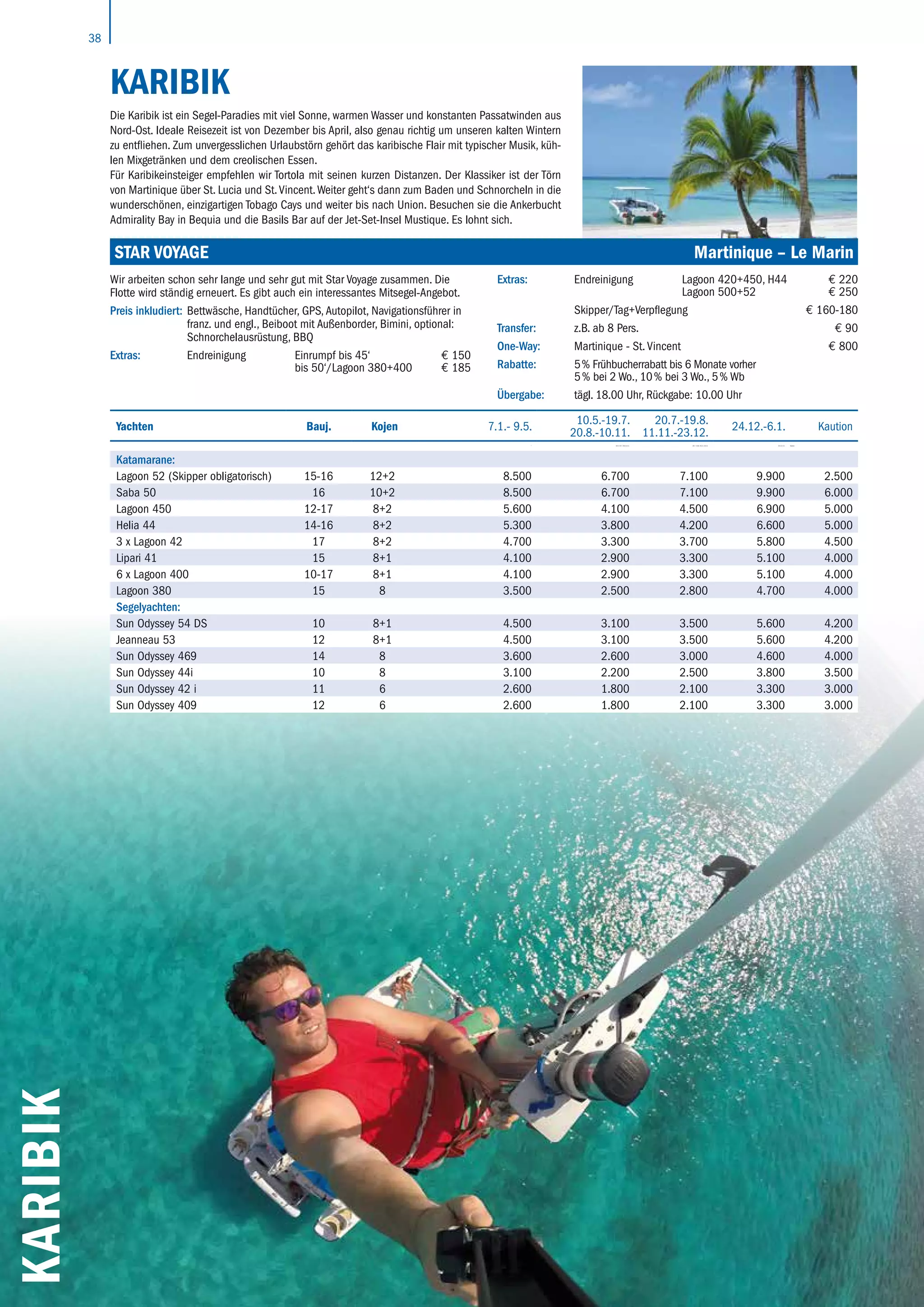 38
KARIBIK
KARIBIK
Die Karibik ist ein Segel-Paradies mit viel Sonne, warmen Wasser und konstanten Passatwinden aus
Nord-Ost. Ideale Reisezeit ist von Dezember bis April, also genau richtig um unseren kalten Wintern
zu entfliehen. Zum unvergesslichen Urlaubstörn gehört das karibische Flair mit typischer Musik, küh-
len Mixgetränken und dem creolischen Essen.
Für Karibikeinsteiger empfehlen wir Tortola mit seinen kurzen Distanzen. Der Klassiker ist der Törn
von Martinique über St. Lucia und St.Vincent.Weiter geht‘s dann zum Baden und Schnorcheln in die
wunderschönen, einzigartigen Tobago Cays und weiter bis nach Union. Besuchen sie die Ankerbucht
Admirality Bay in Bequia und die Basils Bar auf der Jet-Set-Insel Mustique. Es lohnt sich.
Yachten Bauj. Kojen 7.1.- 9.5.
10.5.-19.7.
20.8.-10.11.
20.7.-19.8.
11.11.-23.12.
24.12.-6.1. Kaution
 10.5.-19.7. 20.8.-9.11. 20.7.-19.8. 10.11.-19.12. 20.12.-6.1. Kaution
Katamarane:
Lagoon 52 (Skipper obligatorisch) 15-16 12+2 8.500 6.700 7.100 9.900 2.500
Saba 50 16 10+2 8.500 6.700 7.100 9.900 6.000
Lagoon 450 12-17 8+2 5.600 4.100 4.500 6.900 5.000
Helia 44 14-16 8+2 5.300 3.800 4.200 6.600 5.000
3 x Lagoon 42 17 8+2 4.700 3.300 3.700 5.800 4.500
Lipari 41 15 8+1 4.100 2.900 3.300 5.100 4.000
6 x Lagoon 400 10-17 8+1 4.100 2.900 3.300 5.100 4.000
Lagoon 380 15 8 3.500 2.500 2.800 4.700 4.000
Segelyachten:
Sun Odyssey 54 DS 10 8+1 4.500 3.100 3.500 5.600 4.200
Jeanneau 53 12 8+1 4.500 3.100 3.500 5.600 4.200
Sun Odyssey 469 14 8 3.600 2.600 3.000 4.600 4.000
Sun Odyssey 44i 10 8 3.100 2.200 2.500 3.800 3.500
Sun Odyssey 42 i 11 6 2.600 1.800 2.100 3.300 3.000
Sun Odyssey 409 12 6 2.600 1.800 2.100 3.300 3.000
STAR VOYAGE	 Martinique – Le Marin
Wir arbeiten schon sehr lange und sehr gut mit Star Voyage zusammen. Die
Flotte wird ständig erneuert. Es gibt auch ein interessantes Mitsegel-Angebot.
Preis inkludiert: Bettwäsche, Handtücher, GPS, Autopilot, Navigationsführer in
franz. und engl., Beiboot mit Außenborder, Bimini, optional:
Schnorchelausrüstung, BBQ
Extras: Endreinigung Einrumpf bis 45‘ € 150
bis 50‘/Lagoon 380+400 € 185
Extras: Endreinigung Lagoon 420+450, H44 € 220
Lagoon 500+52 € 250
Skipper/Tag+Verpflegung € 160-180
Transfer: z.B. ab 8 Pers. € 90
One-Way: Martinique - St. Vincent € 800
Rabatte: 5 % Frühbucherrabatt bis 6 Monate vorher
5 % bei 2 Wo., 10 % bei 3 Wo., 5 % Wb
Übergabe: tägl. 18.00 Uhr, Rückgabe: 10.00 Uhr
 
