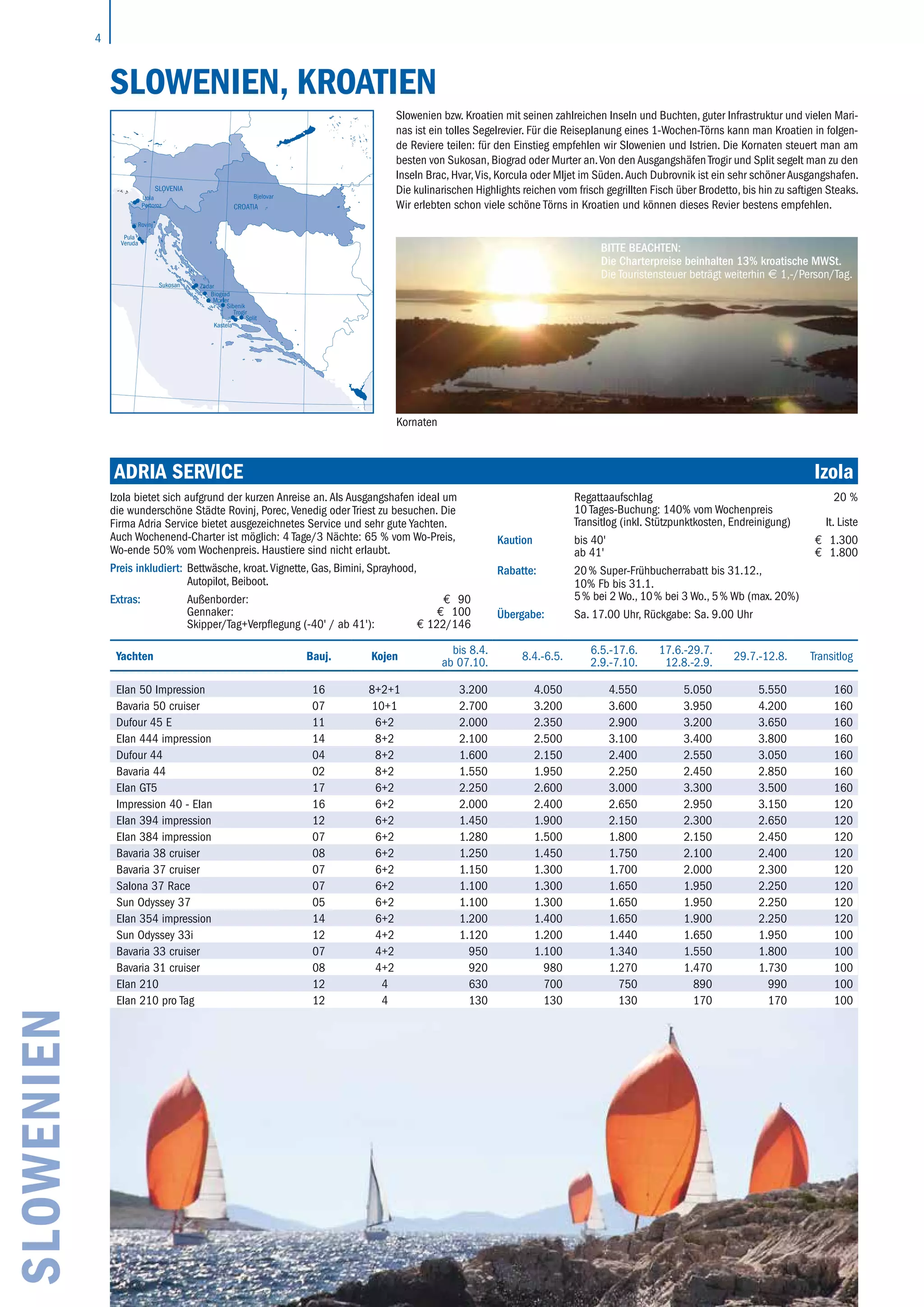 4
ADRIA SERVICE	 Izola
Izola bietet sich aufgrund der kurzen Anreise an. Als Ausgangshafen ideal um
die wunderschöne Städte Rovinj, Porec, Venedig oder Triest zu besuchen. Die
Firma Adria Service bietet ausgezeichnetes Service und sehr gute Yachten.
Auch Wochenend-Charter ist möglich: 4 Tage/3 Nächte: 65 % vom Wo-Preis,
Wo-ende 50% vom Wochenpreis. Haustiere sind nicht erlaubt.
Preis inkludiert: Bettwäsche, kroat.Vignette, Gas, Bimini, Sprayhood,
Autopilot, Beiboot.
Extras: Außenborder: € 90
Gennaker: € 100
Skipper/Tag+Verpflegung (-40' / ab 41'): € 122/146
Regattaaufschlag 20 %
10 Tages-Buchung: 140% vom Wochenpreis
Transitlog (inkl. Stützpunktkosten, Endreinigung) lt. Liste
Kaution bis 40' € 1.300
ab 41' € 1.800
Rabatte: 20 % Super-Frühbucherrabatt bis 31.12.,
10% Fb bis 31.1.
5 % bei 2 Wo., 10 % bei 3 Wo., 5 % Wb (max. 20%)
Übergabe: Sa. 17.00 Uhr, Rückgabe: Sa. 9.00 Uhr
SLOWENIEN
SLOWENIEN, KROATIEN
Slowenien bzw. Kroatien mit seinen zahlreichen Inseln und Buchten, guter Infrastruktur und vielen Mari-
nas ist ein tolles Segelrevier. Für die Reiseplanung eines 1-Wochen-Törns kann man Kroatien in folgen-
de Reviere teilen: für den Einstieg empfehlen wir Slowenien und Istrien. Die Kornaten steuert man am
besten von Sukosan, Biograd oder Murter an.Von den Ausgangshäfen Trogir und Split segelt man zu den
Inseln Brac, Hvar,Vis, Korcula oder Mljet im Süden.Auch Dubrovnik ist ein sehr schöner Ausgangshafen.
Die kulinarischen Highlights reichen vom frisch gegrillten Fisch über Brodetto, bis hin zu saftigen Steaks.
Wir erlebten schon viele schöne Törns in Kroatien und können dieses Revier bestens empfehlen.
Split
Trogir
Kastela
Sibenik
Zadar
Biograd
Murter
Izola
Portoroz
Rovinj
Bjelovar
Pula
Veruda
Sukosan
CROATIA
SLOVENIA
14° 16° 18° 20° 22° 24°
40°
42°
44°
46°
48°
40°
42°
44°
46°
48°
Yachten Bauj. Kojen
bis 8.4.
ab 07.10.
8.4.-6.5.
6.5.-17.6.
2.9.-7.10.
17.6.-29.7.
12.8.-2.9.
29.7.-12.8. Transitlog
Elan 50 Impression 16 8+2+1 3.200 4.050 4.550 5.050 5.550 160
Bavaria 50 cruiser 07 10+1 2.700 3.200 3.600 3.950 4.200 160
Dufour 45 E 11 6+2 2.000 2.350 2.900 3.200 3.650 160
Elan 444 impression 14 8+2 2.100 2.500 3.100 3.400 3.800 160
Dufour 44 04 8+2 1.600 2.150 2.400 2.550 3.050 160
Bavaria 44 02 8+2 1.550 1.950 2.250 2.450 2.850 160
Elan GT5 17 6+2 2.250 2.600 3.000 3.300 3.500 160
Impression 40 - Elan 16 6+2 2.000 2.400 2.650 2.950 3.150 120
Elan 394 impression 12 6+2 1.450 1.900 2.150 2.300 2.650 120
Elan 384 impression 07 6+2 1.280 1.500 1.800 2.150 2.450 120
Bavaria 38 cruiser 08 6+2 1.250 1.450 1.750 2.100 2.400 120
Bavaria 37 cruiser 07 6+2 1.150 1.300 1.700 2.000 2.300 120
Salona 37 Race 07 6+2 1.100 1.300 1.650 1.950 2.250 120
Sun Odyssey 37 05 6+2 1.100 1.300 1.650 1.950 2.250 120
Elan 354 impression 14 6+2 1.200 1.400 1.650 1.900 2.250 120
Sun Odyssey 33i 12 4+2 1.120 1.200 1.440 1.650 1.950 100
Bavaria 33 cruiser 07 4+2 950 1.100 1.340 1.550 1.800 100
Bavaria 31 cruiser 08 4+2 920 980 1.270 1.470 1.730 100
Elan 210 12 4 630 700 750 890 990 100
Elan 210 pro Tag 12 4 130 130 130 170 170 100
BITTE BEACHTEN:
Die Charterpreise beinhalten 13% kroatische MWSt.
Die Touristensteuer beträgt weiterhin € 1,-/Person/Tag.
Kornaten
 