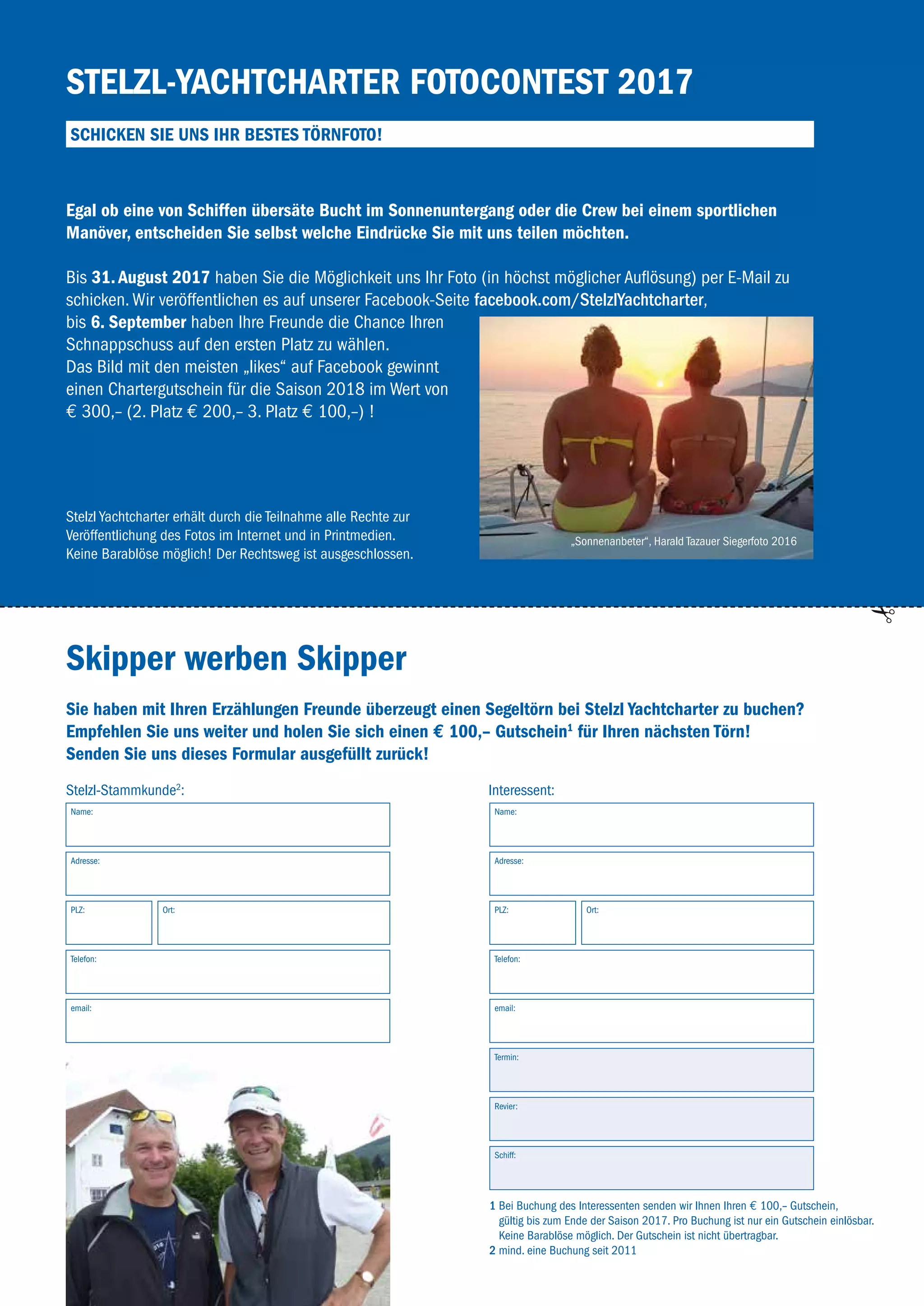 43
Stelzl-Yachtcharter Fotocontest 2017
Schicken Sie uns Ihr bestes Törnfoto!
Skipper werben Skipper
Egal ob eine von Schiffen übersäte Bucht im Sonnenuntergang oder die Crew bei einem sportlichen
Manöver, entscheiden Sie selbst welche Eindrücke Sie mit uns teilen möchten.
Bis 31. August 2017 haben Sie die Möglichkeit uns Ihr Foto (in höchst möglicher Auflösung) per E-Mail zu
­schicken. Wir veröffentlichen es auf unserer Facebook-Seite facebook.com/StelzlYachtcharter,
bis 6. September haben Ihre Freunde die Chance Ihren
Schnappschuss auf den ersten Platz zu wählen.
Das Bild mit den meisten „likes“ auf Facebook gewinnt
einen Chartergutschein für die Saison 2018 im Wert von
€ 300,– (2. Platz € 200,– 3. Platz € 100,–) !
Stelzl Yachtcharter erhält durch die Teilnahme alle Rechte zur
­Veröffentlichung des Fotos im Internet und in Printmedien.
Keine Barablöse möglich! Der Rechtsweg ist ausgeschlossen.
1 Bei Buchung des Interessenten senden wir Ihnen Ihren € 100,– Gutschein,
gültig bis zum Ende der Saison 2017. Pro Buchung ist nur ein Gutschein einlösbar.
Keine Barablöse möglich. Der Gutschein ist nicht übertragbar.
2 mind. eine Buchung seit 2011
Sie haben mit Ihren Erzählungen Freunde überzeugt einen Segeltörn bei Stelzl Yachtcharter zu buchen?
Empfehlen Sie uns weiter und holen Sie sich einen € 100,– Gutschein1
für Ihren nächsten Törn!
Senden Sie uns dieses Formular ausgefüllt zurück!
Stelzl-Stammkunde2
: Interessent:
Name: Name:
Adresse: Adresse:
Ort: Ort:PLZ: PLZ:
Telefon: Telefon:
email: email:
Termin:
Revier:
Schiff:
„Sonnenanbeter“, Harald Tazauer Siegerfoto 2016
 