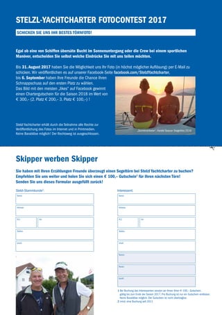 43
Stelzl-Yachtcharter Fotocontest 2017
Schicken Sie uns Ihr bestes Törnfoto!
Skipper werben Skipper
Egal ob eine von Schiffen übersäte Bucht im Sonnenuntergang oder die Crew bei einem sportlichen
Manöver, entscheiden Sie selbst welche Eindrücke Sie mit uns teilen möchten.
Bis 31. August 2017 haben Sie die Möglichkeit uns Ihr Foto (in höchst möglicher Auflösung) per E-Mail zu
­schicken. Wir veröffentlichen es auf unserer Facebook-Seite facebook.com/StelzlYachtcharter,
bis 6. September haben Ihre Freunde die Chance Ihren
Schnappschuss auf den ersten Platz zu wählen.
Das Bild mit den meisten „likes“ auf Facebook gewinnt
einen Chartergutschein für die Saison 2018 im Wert von
€ 300,– (2. Platz € 200,– 3. Platz € 100,–) !
Stelzl Yachtcharter erhält durch die Teilnahme alle Rechte zur
­Veröffentlichung des Fotos im Internet und in Printmedien.
Keine Barablöse möglich! Der Rechtsweg ist ausgeschlossen.
1 Bei Buchung des Interessenten senden wir Ihnen Ihren € 100,– Gutschein,
gültig bis zum Ende der Saison 2017. Pro Buchung ist nur ein Gutschein einlösbar.
Keine Barablöse möglich. Der Gutschein ist nicht übertragbar.
2 mind. eine Buchung seit 2011
Sie haben mit Ihren Erzählungen Freunde überzeugt einen Segeltörn bei Stelzl Yachtcharter zu buchen?
Empfehlen Sie uns weiter und holen Sie sich einen € 100,– Gutschein1
für Ihren nächsten Törn!
Senden Sie uns dieses Formular ausgefüllt zurück!
Stelzl-Stammkunde2
: Interessent:
Name: Name:
Adresse: Adresse:
Ort: Ort:PLZ: PLZ:
Telefon: Telefon:
email: email:
Termin:
Revier:
Schiff:
„Sonnenanbeter“, Harald Tazauer Siegerfoto 2016
 
