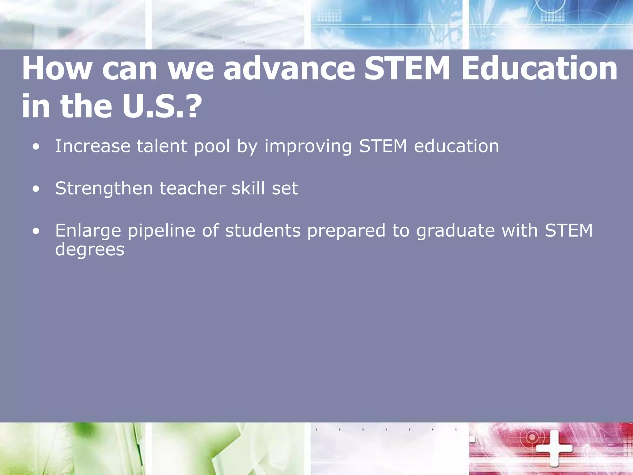 How can we advance STEM Education in the U.S.?Increase talent pool by improving STEM educationStrengthen teacher skill set Enlarge pipeline of students prepared to graduate with STEM degrees