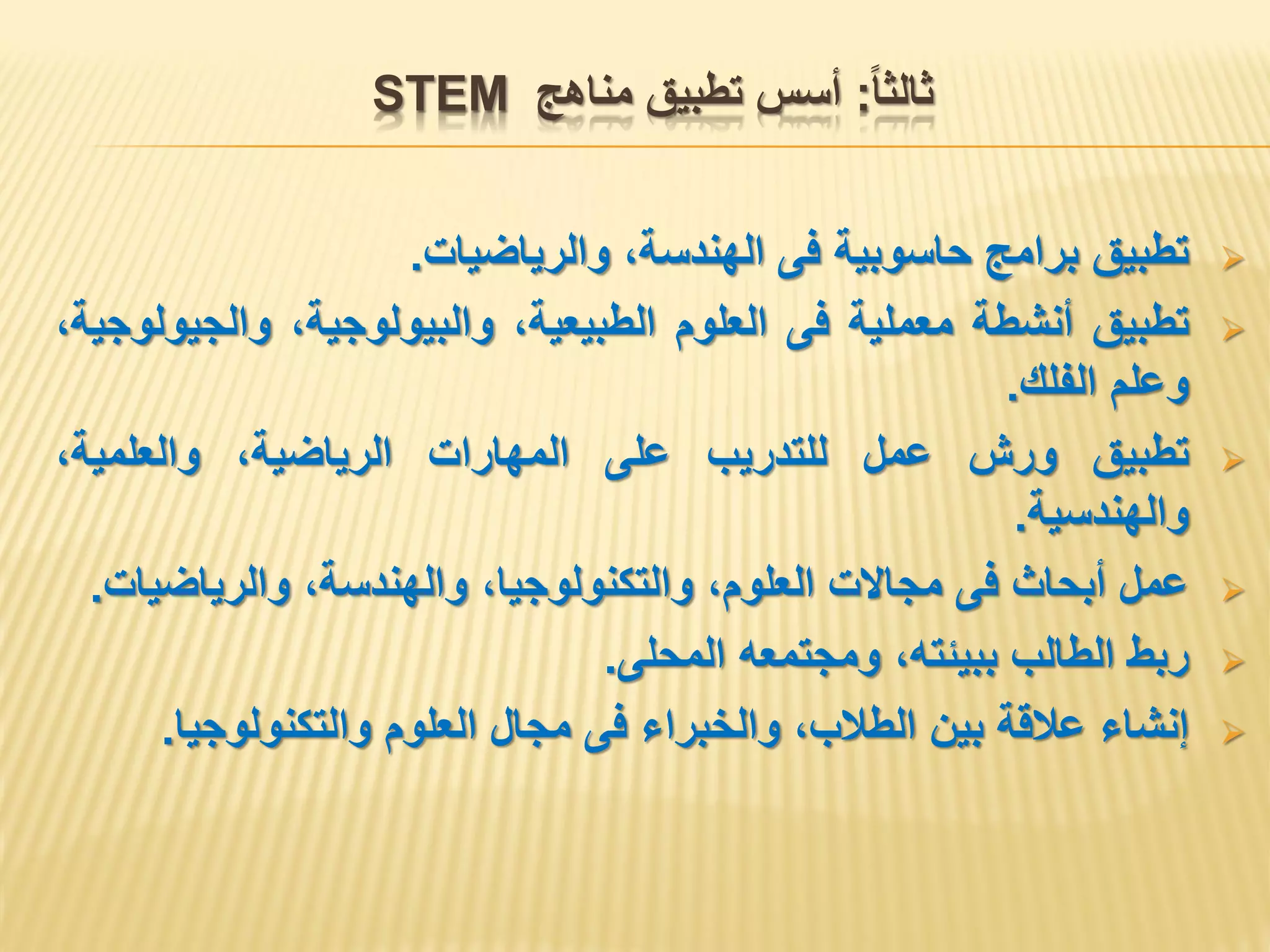 ‫ثالثا‬:‫مناهج‬ ‫تطبيق‬ ‫أسس‬STEM
‫تطبيق‬‫برامج‬‫حاسوبية‬‫فى‬،‫الهندسة‬‫والرياضيات‬.
‫تطبيق‬‫أنشطة‬‫معملية‬‫فى‬‫العلوم‬،‫الطبيعية‬،‫والبيولوجية‬،‫والجيولوجية‬
‫وعلم‬‫الفلك‬.
‫تطبيق‬‫ورش‬‫عمل‬‫للتدريب‬‫على‬‫المهارات‬،‫الرياضية‬،‫والعلمية‬
‫والهندسية‬.
‫عمل‬‫أبحاث‬‫فى‬‫مجاالت‬،‫العلوم‬،‫والتكنولوجيا‬،‫والهندسة‬‫والرياضيات‬.
‫ربط‬‫الطالب‬،‫ببيئته‬‫ومجتمعه‬‫المحلى‬.
‫إنشاء‬‫عالقة‬‫بين‬،‫الطالب‬‫والخبراء‬‫فى‬‫مجال‬‫العلوم‬‫والتكنولوجيا‬.
 