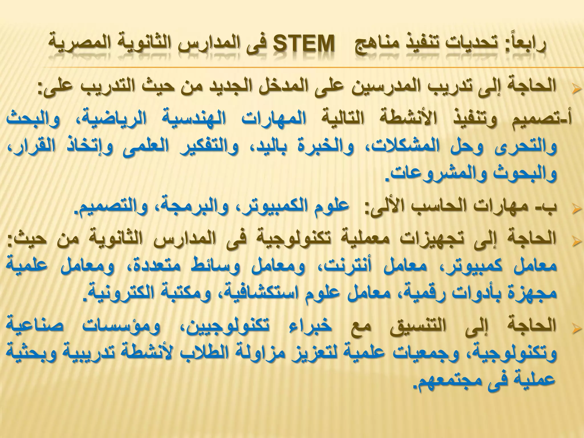 ‫رابعا‬:‫مناهج‬ ‫تنفيذ‬ ‫تحديات‬STEM‫المصرية‬ ‫الثانوية‬ ‫المدارس‬ ‫فى‬
‫الحاجة‬‫إلى‬‫تدريب‬‫المدرسين‬‫على‬‫المدخل‬‫الجديد‬‫من‬‫حيث‬‫التدريب‬‫على‬:
‫أ‬-‫تصميم‬‫وتنفيذ‬‫األنشطة‬‫التالية‬‫المهارات‬‫الهندسية‬،‫الرياضية‬‫والبحث‬
‫والتحرى‬‫وحل‬،‫المشكالت‬‫والخبرة‬،‫باليد‬‫والتفكير‬‫العلمى‬‫وإتخاذ‬،‫القرار‬
‫والبحوث‬‫والمشروعات‬.
‫ب‬-‫مهارات‬‫الحاسب‬‫األلى‬:‫علوم‬،‫الكمبيوتر‬،‫والبرمجة‬‫والتصميم‬.
‫الحاجة‬‫إلى‬‫تجهيزات‬‫معملية‬‫تكنولوجية‬‫فى‬‫المدارس‬‫الثانوية‬‫من‬‫حيث‬:
‫معامل‬،‫كمبيوتر‬‫معامل‬،‫أنترنت‬‫ومعامل‬‫وسائط‬،‫متعددة‬‫ومعامل‬‫علمية‬
‫مجهزة‬‫بأدوات‬،‫رقمية‬‫معامل‬‫علوم‬،‫استكشافية‬‫ومكتبة‬‫الكترونية‬.
‫الحاجة‬‫إلى‬‫التنسيق‬‫مع‬‫خبراء‬،‫تكنولوجيين‬‫ومؤسسات‬‫صناعية‬
،‫وتكنولوجية‬‫وجمعيات‬‫علمية‬‫لتعزيز‬‫مزاولة‬‫الطالب‬‫ألنشطة‬‫تدريبية‬‫وبحثية‬
‫عملية‬‫فى‬‫مجتمعهم‬.
 