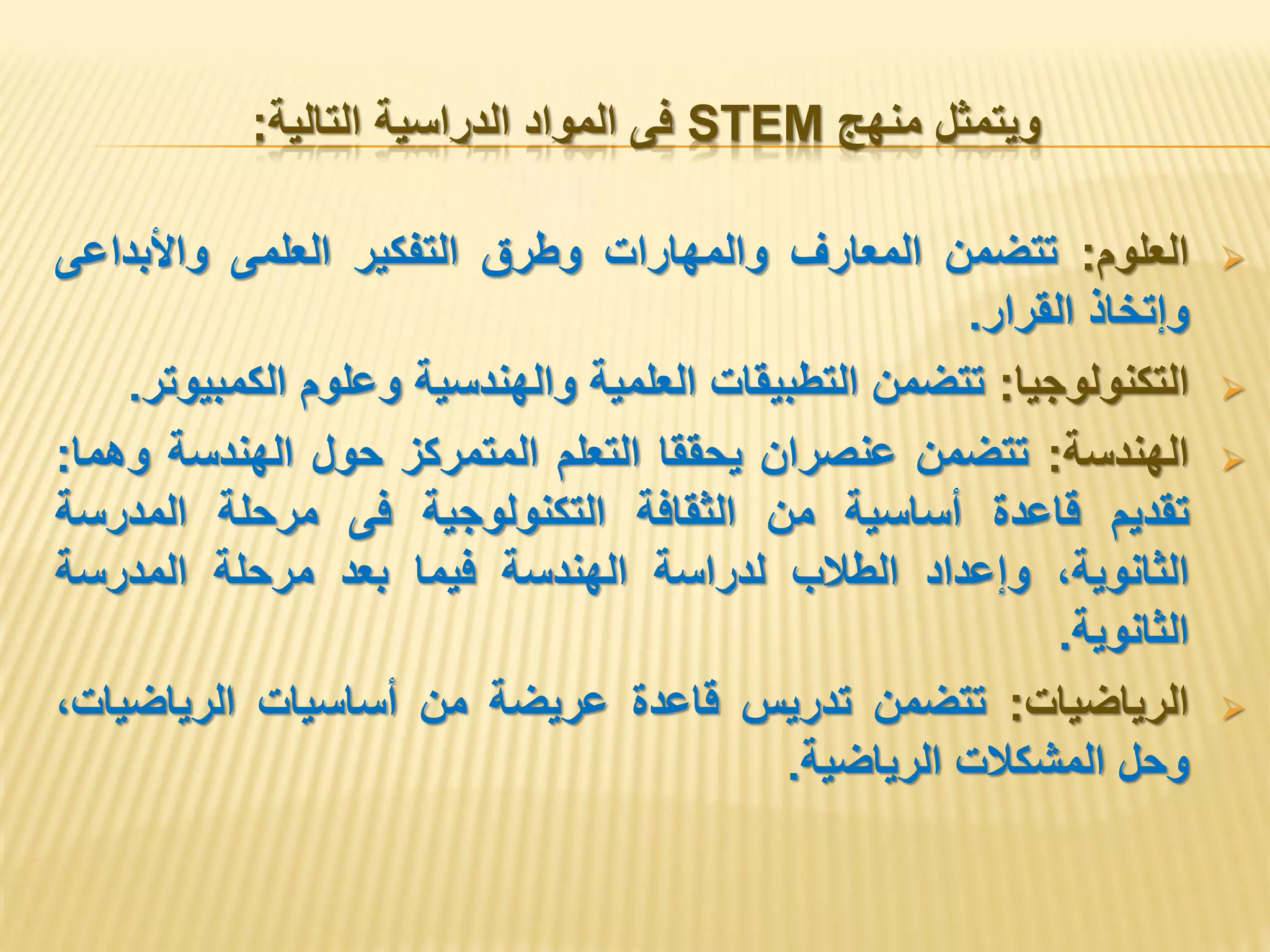 ‫منهج‬ ‫ويتمثل‬STEM‫التالية‬ ‫الدراسية‬ ‫المواد‬ ‫فى‬:
‫العلوم‬:‫تتضمن‬‫المعارف‬‫والمهارات‬‫وطرق‬‫التفكير‬‫العلمى‬‫واألبداعى‬
‫وإتخاذ‬‫القرار‬.
‫التكنولوجيا‬:‫تتضمن‬‫التطبيقات‬‫العلمية‬‫والهندسية‬‫وعلوم‬‫الكمبيوتر‬.
‫الهندسة‬:‫تتضمن‬‫عنصران‬‫يحققا‬‫التعلم‬‫المتمركز‬‫حول‬‫الهندسة‬‫وهما‬:
‫تقديم‬‫قاعدة‬‫أساسية‬‫من‬‫الثقافة‬‫التكنولوجية‬‫فى‬‫مرحلة‬‫المدرسة‬
،‫الثانوية‬‫وإعداد‬‫الطالب‬‫لدراسة‬‫الهندسة‬‫فيما‬‫بعد‬‫مرحلة‬‫المدرسة‬
‫الثانوية‬.
‫الرياضيات‬:‫تتضمن‬‫تدريس‬‫قاعدة‬‫عريضة‬‫من‬‫أساسيات‬،‫الرياضيات‬
‫وحل‬‫المشكالت‬‫الرياضية‬.
 