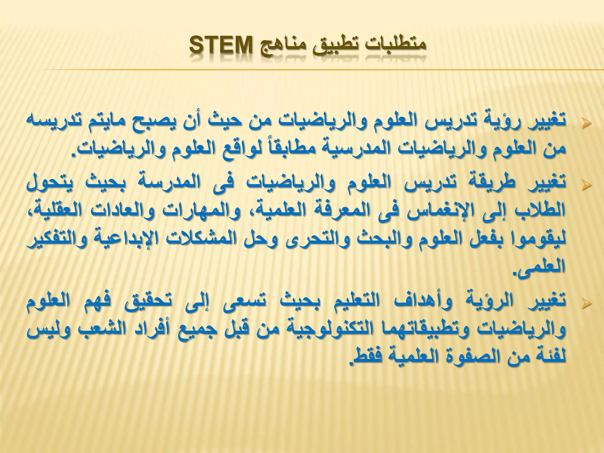 ‫مناهج‬ ‫تطبيق‬ ‫متطلبات‬STEM
‫تغيير‬‫رؤية‬‫تدريس‬‫العلوم‬‫والرياضيات‬‫من‬‫حيث‬‫أن‬‫يصبح‬‫مايتم‬‫تدريسه‬
‫من‬‫العلوم‬‫والرياضيات‬‫المدرسية‬‫مطابقا‬‫لواقع‬‫العلوم‬‫والرياضيات‬.
‫تغيير‬‫طريقة‬‫تدريس‬‫العلوم‬‫والرياضيات‬‫فى‬‫المدرسة‬‫بحيث‬‫يتحول‬
‫الطالب‬‫إلى‬‫اإلنغماس‬‫فى‬‫المعرفة‬،‫العلمية‬‫والمهارات‬‫والعادات‬،‫العقلية‬
‫ليقوموا‬‫بفعل‬‫العلوم‬‫والبحث‬‫والتحرى‬‫وحل‬‫المشكالت‬‫اإلبداعية‬‫والتفكير‬
‫العلمى‬.
‫تغيير‬‫الرؤية‬‫وأهداف‬‫التعليم‬‫بحيث‬‫تسعى‬‫إلى‬‫تحقيق‬‫فهم‬‫العلوم‬
‫والرياضيات‬‫وتطبيقاتهما‬‫التكنولوجية‬‫من‬‫قبل‬‫جميع‬‫أفراد‬‫الشعب‬‫وليس‬
‫لفئة‬‫من‬‫الصفوة‬‫العلمية‬‫فقط‬.
 