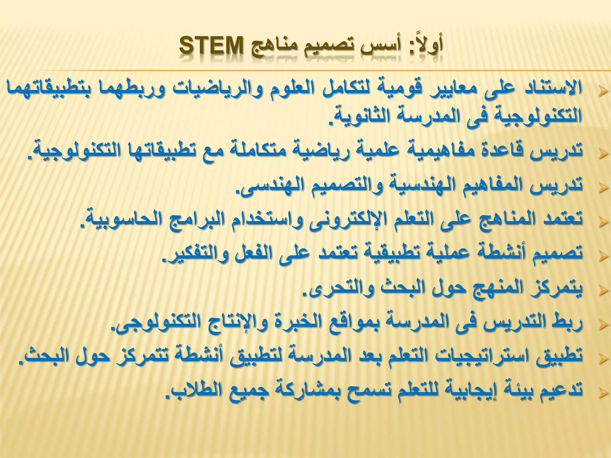 ‫أوال‬:‫مناهج‬ ‫تصميم‬ ‫أسس‬STEM
‫االستناد‬‫على‬‫معايير‬‫قومية‬‫لتكامل‬‫العلوم‬‫والرياضيات‬‫وربطهما‬‫بتطبيقاتهما‬
‫التكنولوجية‬‫فى‬‫المدرسة‬‫الثانوية‬.
‫تدريس‬‫قاعدة‬‫مفاهيمية‬‫علمية‬‫رياضية‬‫متكاملة‬‫مع‬‫تطبيقاتها‬‫التكنولوجية‬.
‫تدريس‬‫المفاهيم‬‫الهندسية‬‫والتصميم‬‫الهندسى‬.
‫تعتمد‬‫المناهج‬‫على‬‫التعلم‬‫اإللكترونى‬‫واستخدام‬‫البرامج‬‫الحاسوبية‬.
‫تصميم‬‫أنشطة‬‫عملية‬‫تطبيقية‬‫تعتمد‬‫على‬‫الفعل‬‫والتفكير‬.
‫يتمركز‬‫المنهج‬‫حول‬‫البحث‬‫والتحرى‬.
‫ربط‬‫التدريس‬‫فى‬‫المدرسة‬‫بمواقع‬‫الخبرة‬‫واإلنتاج‬‫التكنولوجى‬.
‫تطبيق‬‫استراتيجيات‬‫التعلم‬‫بعد‬‫المدرسة‬‫لتطبيق‬‫أنشطة‬‫تتمركز‬‫حول‬‫البحث‬.
‫تدعيم‬‫بيئة‬‫إيجابية‬‫للتعلم‬‫تسمح‬‫بمشاركة‬‫جميع‬‫الطالب‬.
 