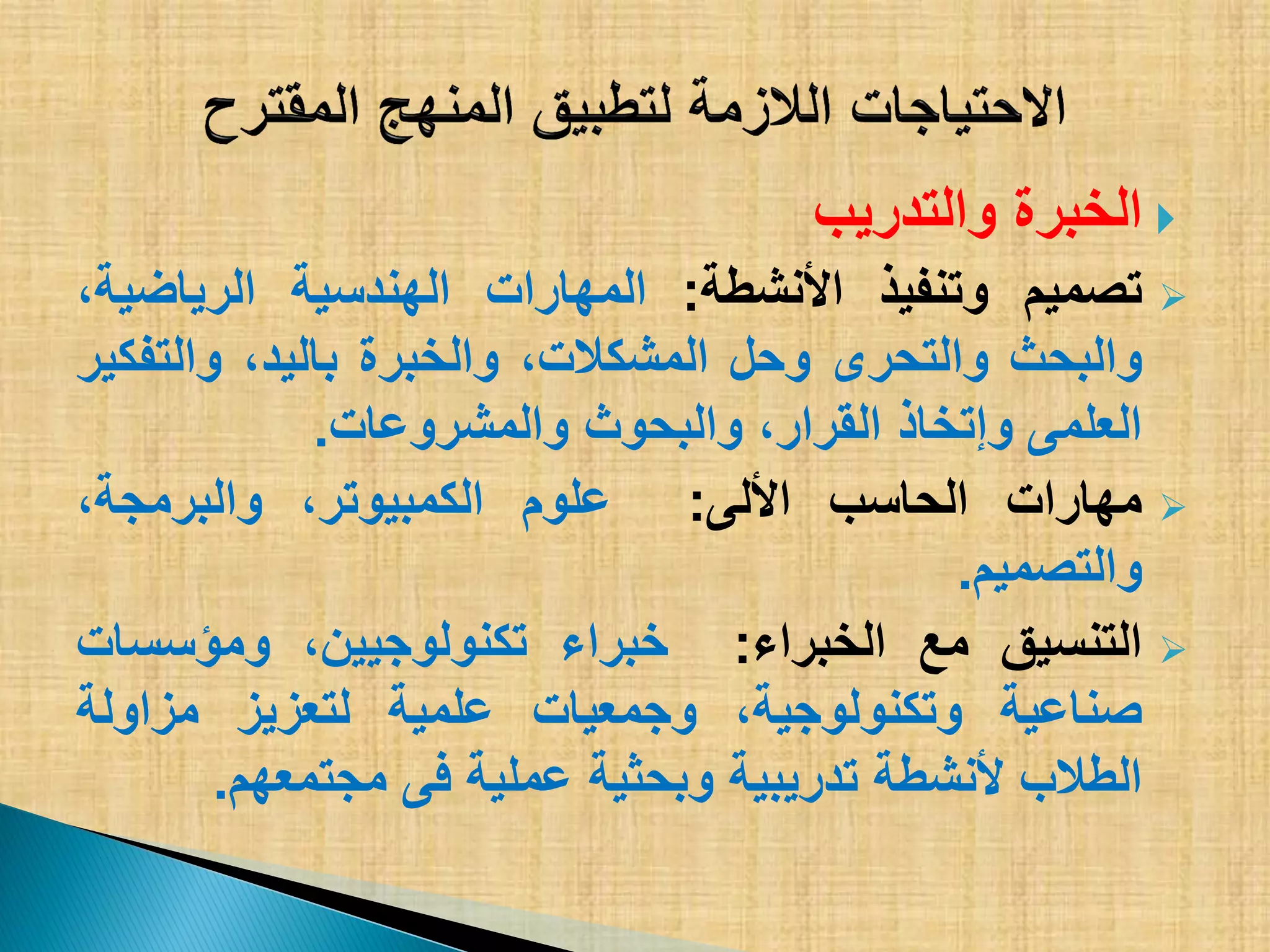 ‫والتدرٌب‬ ‫الخبرة‬
‫تصمٌم‬‫وتنفٌذ‬‫األنشطة‬:‫المهارات‬‫الهندسٌة‬،‫الرٌاضٌة‬
‫والبحث‬‫والتحرى‬‫وحل‬،‫المشكالت‬‫والخبرة‬،‫بالٌد‬‫والتفكٌر‬
‫العلمى‬‫وإتخاذ‬،‫القرار‬‫والبحوث‬‫والمشروعات‬.
‫مهارات‬‫الحاسب‬‫األلى‬:‫علوم‬،‫الكمبٌوتر‬،‫والبرمجة‬
‫والتصمٌم‬.
‫التنسٌق‬‫مع‬‫الخبراء‬:‫خبراء‬،‫تكنولوجٌٌن‬‫ومؤسسات‬
‫صناعٌة‬،‫وتكنولوجٌة‬‫وجمعٌات‬‫علمٌة‬‫لتعزٌز‬‫مزاولة‬
‫الطالب‬‫ألنشطة‬‫تدرٌبٌة‬‫وبحثٌة‬‫عملٌة‬‫فى‬‫مجتمعهم‬.
 