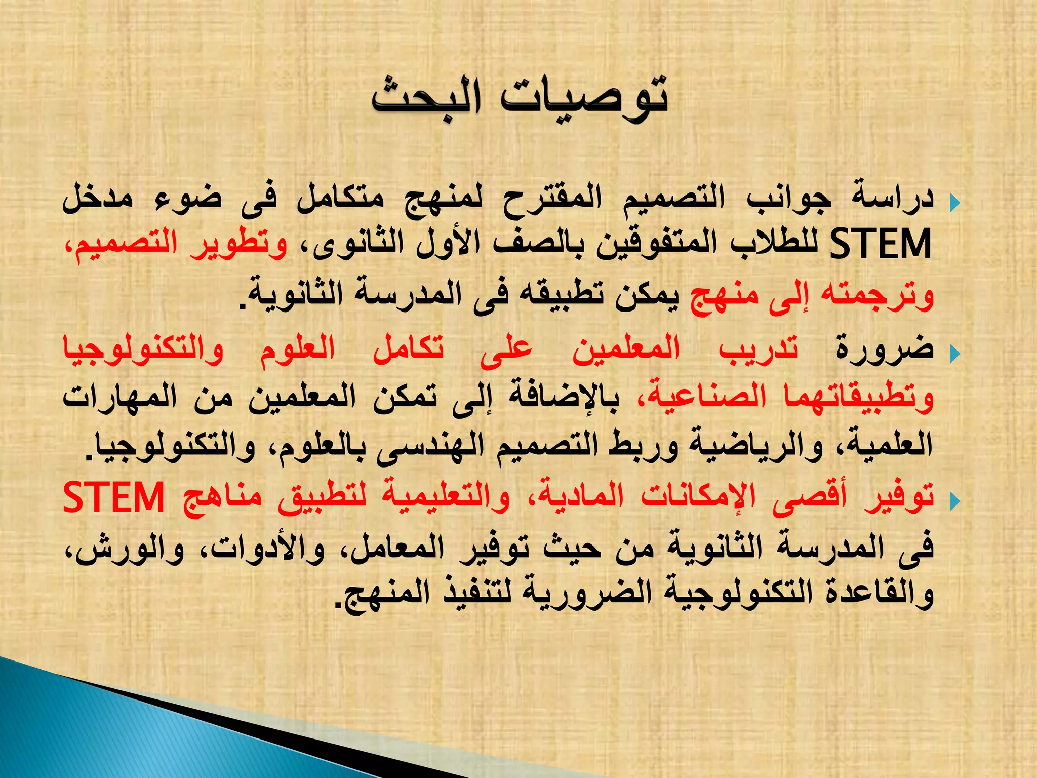 ‫دراسة‬‫جوانب‬‫التصمٌم‬‫المقترح‬‫لمنهج‬‫متكامل‬‫فى‬‫ضوء‬‫مدخل‬
STEM‫للطالب‬‫المتفوقٌن‬‫بالصف‬‫األول‬،‫الثانوى‬‫وتطوٌر‬،‫التصمٌم‬
‫وترجمته‬‫إلى‬‫منهج‬‫ٌمكن‬‫تطبٌقه‬‫فى‬‫المدرسة‬‫الثانوٌة‬.
‫ضرورة‬‫تدرٌب‬‫المعلمٌن‬‫على‬‫تكامل‬‫العلوم‬‫والتكنولوجٌا‬
‫وتطبٌقاتهما‬،‫الصناعٌة‬‫باإلضافة‬‫إلى‬‫تمكن‬‫المعلمٌن‬‫من‬‫المهارات‬
،‫العلمٌة‬‫والرٌاضٌة‬‫وربط‬‫التصمٌم‬‫الهندسى‬،‫بالعلوم‬‫والتكنولوجٌا‬.
‫توفٌر‬‫أقصى‬‫اإلمكانات‬،‫المادٌة‬‫والتعلٌمٌة‬‫لتطبٌق‬‫مناهج‬STEM
‫فى‬‫المدرسة‬‫الثانوٌة‬‫من‬‫حٌث‬‫توفٌر‬،‫المعامل‬،‫واألدوات‬،‫والورش‬
‫والقاعدة‬‫التكنولوجٌة‬‫الضرورٌة‬‫لتنفٌذ‬‫المنهج‬.
 