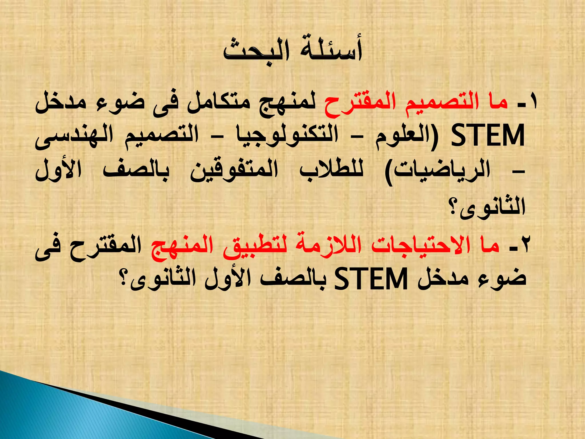 1-‫ما‬‫التصمٌم‬‫المقترح‬‫لمنهج‬‫متكامل‬‫فى‬‫ضوء‬‫مدخل‬
STEM(‫العلوم‬–‫التكنولوجٌا‬–‫التصمٌم‬‫الهندسى‬
–‫الرٌاضٌات‬)‫للطالب‬‫المتفوقٌن‬‫بالصف‬‫األول‬
‫الثانوى؟‬
2-‫ما‬‫االحتٌاجات‬‫الالزمة‬‫لتطبٌق‬‫المنهج‬‫المقترح‬‫فى‬
‫ضوء‬‫مدخل‬STEM‫بالصف‬‫األول‬‫الثانوى؟‬
 