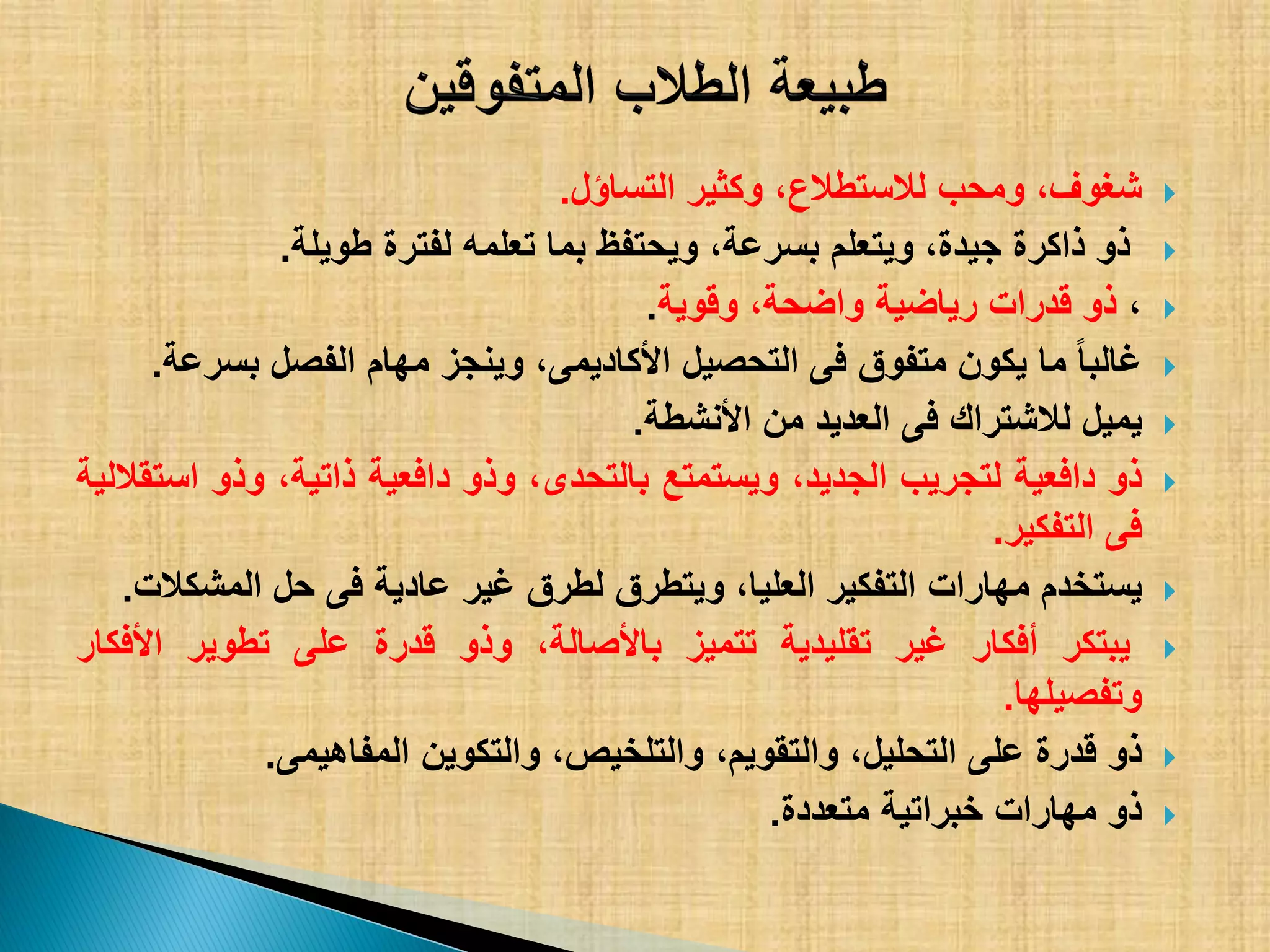 ،‫شغوف‬‫ومحب‬،‫لالستطالع‬‫وكثٌر‬‫التساؤل‬.
‫ذو‬‫ذاكرة‬،‫جٌدة‬‫وٌتعلم‬،‫بسرعة‬‫وٌحتفظ‬‫بما‬‫تعلمه‬‫لفترة‬‫طوٌلة‬.
،‫ذو‬‫قدرات‬‫رٌاضٌة‬،‫واضحة‬‫وقوٌة‬.
‫غالبا‬‫ما‬‫ٌكون‬‫متفوق‬‫فى‬‫التحصٌل‬،‫األكادٌمى‬‫وٌنجز‬‫مهام‬‫الفصل‬‫بسرعة‬.
‫ٌمٌل‬‫لالشتراك‬‫فى‬‫العدٌد‬‫من‬‫األنشطة‬.
‫ذو‬‫دافعٌة‬‫لتجرٌب‬،‫الجدٌد‬‫وٌستمتع‬،‫بالتحدى‬‫وذو‬‫دافعٌة‬،‫ذاتٌة‬‫وذو‬‫استقاللٌة‬
‫فى‬‫التفكٌر‬.
‫ٌستخدم‬‫مهارات‬‫التفكٌر‬،‫العلٌا‬‫وٌتطرق‬‫لطرق‬‫غٌر‬‫عادٌة‬‫فى‬‫حل‬‫المشكالت‬.
‫ٌبتكر‬‫أفكار‬‫غٌر‬‫تقلٌدٌة‬‫تتمٌز‬،‫باألصالة‬‫وذو‬‫قدرة‬‫على‬‫تطوٌر‬‫األفكار‬
‫وتفصٌلها‬.
‫ذو‬‫قدرة‬‫على‬،‫التحلٌل‬،‫والتقوٌم‬،‫والتلخٌص‬‫والتكوٌن‬‫المفاهٌمى‬.
‫ذو‬‫مهارات‬‫خبراتٌة‬‫متعددة‬.
 