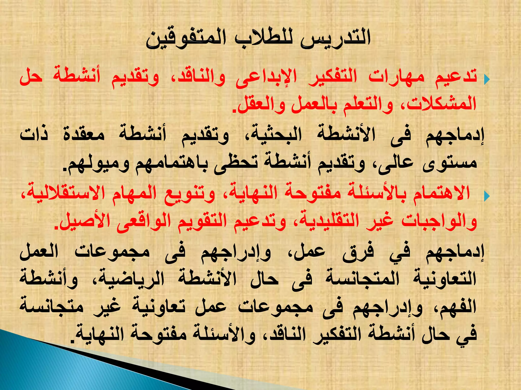 ‫تدعٌم‬‫مهارات‬‫التفكٌر‬‫اإلبداعى‬،‫والناقد‬‫وتقدٌم‬‫أنشطة‬‫حل‬
،‫المشكالت‬‫والتعلم‬‫بالعمل‬‫والعقل‬.
‫إدماجهم‬‫فى‬‫األنشطة‬،‫البحثٌة‬‫وتقدٌم‬‫أنشطة‬‫معقدة‬‫ذات‬
‫مستوى‬،‫عالى‬‫وتقدٌم‬‫أنشطة‬‫تحظى‬‫باهتمامهم‬‫ومٌولهم‬.
‫االهتمام‬‫باألسئلة‬‫مفتوحة‬،‫النهاٌة‬‫وتنوٌع‬‫المهام‬،‫االستقاللٌة‬
‫والواجبات‬‫غٌر‬،‫التقلٌدٌة‬‫وتدعٌم‬‫التقوٌم‬‫الواقعى‬‫األصٌل‬.
‫إدماجهم‬ً‫ف‬‫فرق‬،‫عمل‬‫وإدراجهم‬‫فى‬‫مجموعات‬‫العمل‬
‫التعاونٌة‬‫المتجانسة‬‫فى‬‫حال‬‫األنشطة‬،‫الرٌاضٌة‬‫وأنشطة‬
،‫الفهم‬‫وإدراجهم‬‫فى‬‫مجموعات‬‫عمل‬‫تعاونٌة‬‫غٌر‬‫متجانسة‬
ً‫ف‬‫حال‬‫أنشطة‬‫التفكٌر‬،‫الناقد‬‫واألسئلة‬‫مفتوحة‬‫النهاٌة‬.
 