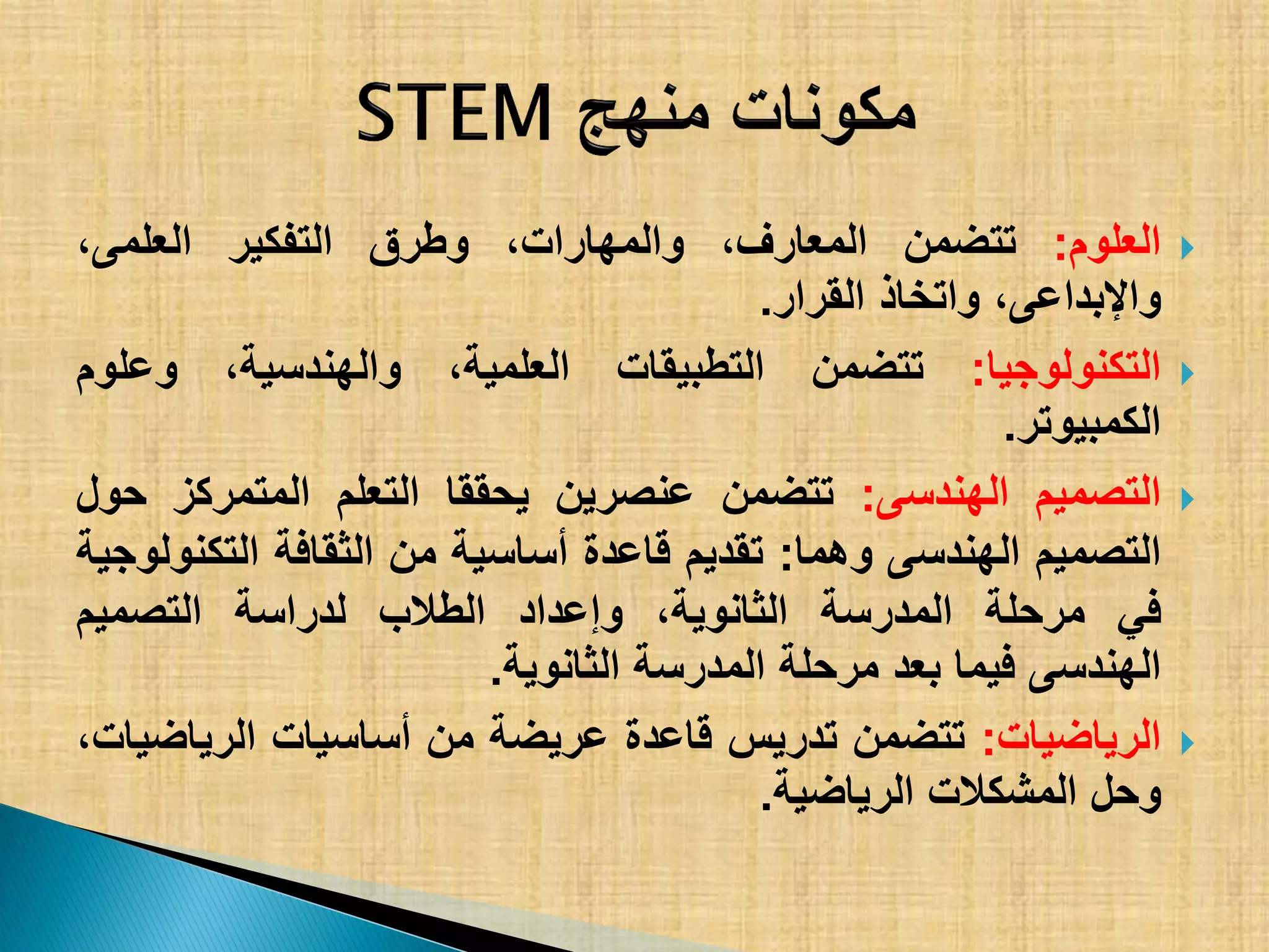 ‫العلوم‬:‫تتضمن‬،‫المعارف‬،‫والمهارات‬‫وطرق‬‫التفكٌر‬،‫العلمى‬
،‫واإلبداعى‬‫واتخاذ‬‫القرار‬.
‫التكنولوجٌا‬:‫تتضمن‬‫التطبٌقات‬،‫العلمٌة‬،‫والهندسٌة‬‫وعلوم‬
‫الكمبٌوتر‬.
‫التصمٌم‬‫الهندسى‬:‫تتضمن‬‫عنصرٌن‬‫ٌحققا‬‫التعلم‬‫المتمركز‬‫حول‬
‫التصمٌم‬‫الهندسى‬‫وهما‬:‫تقدٌم‬‫قاعدة‬‫أساسٌة‬‫من‬‫الثقافة‬‫التكنولوجٌة‬
ً‫ف‬‫مرحلة‬‫المدرسة‬،‫الثانوٌة‬‫وإعداد‬‫الطالب‬‫لدراسة‬‫التصمٌم‬
‫الهندسى‬‫فٌما‬‫بعد‬‫مرحلة‬‫المدرسة‬‫الثانوٌة‬.
‫الرٌاضٌات‬:‫تتضمن‬‫تدرٌس‬‫قاعدة‬‫عرٌضة‬‫من‬‫أساسٌات‬،‫الرٌاضٌات‬
‫وحل‬‫المشكالت‬‫الرٌاضٌة‬.
 