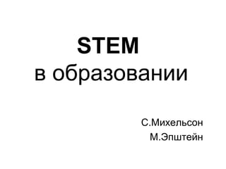 STEM
в образовании
С.Михельсон
М.Эпштейн
 