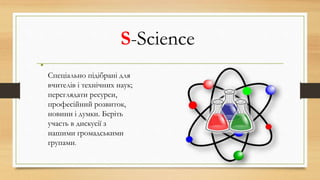 S-Science
•
Спеціально підібрані для
вчителів і технічних наук;
переглядати ресурси,
професійний розвиток,
новини і думки. Беріть
участь в дискусії з
нашими громадськими
групами.
 