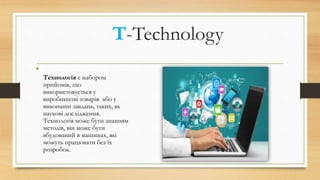 T-Technology
•
Технологія є набором
прийомів, що
використовується у
виробництві товарів або у
виконанні завдань, таких, як
наукові дослідження.
Технологія може бути знанням
методів, він може бути
вбудований в машинах, які
можуть працювати без їх
розробок.
 