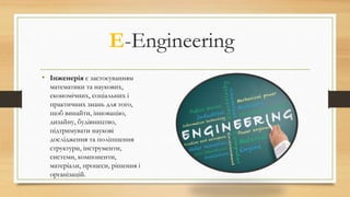 • Інженерія є застосуванням
математики та наукових,
економічних, соціальних і
практичних знань для того,
щоб винайти, інновацію,
дизайну, будівництво,
підтримувати наукові
дослідження та поліпшення
структури, інструменти,
системи, компоненти,
матеріали, процеси, рішення і
організацій.
E-Engineering
 