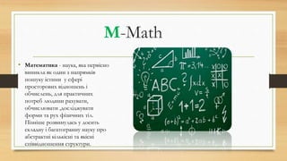 M-Math
• Математика - наука, яка первісно
виникла як один з напрямків
пошуку істини у сфері
просторових відношень і
обчислень, для практичних
потреб людини рахувати,
обчислювати ,досліджувати
форми та рух фізичних тіл.
Пізніше розвинулась у досить
складну і багатогранну науку про
абстрактні кількісні та якісні
співвідношення структури.
 