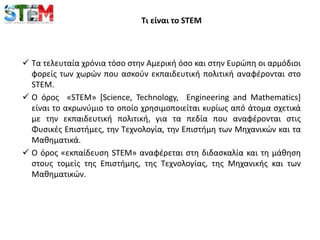 Τι είναι το STEM
 Τα τελευταία χρόνια τόσο στην Αμερική όσο και στην Ευρώπη οι αρμόδιοι
φορείς των χωρών που ασκούν εκπαιδευτική πολιτική αναφέρονται στο
STEM.
 Ο όρος «STEM» [Science, Technology, Engineering and Mathematics]
είναι το ακρωνύμιο το οποίο χρησιμοποιείται κυρίως από άτομα σχετικά
με την εκπαιδευτική πολιτική, για τα πεδία που αναφέρονται στις
Φυσικές Επιστήμες, την Τεχνολογία, την Επιστήμη των Μηχανικών και τα
Μαθηματικά.
 Ο όρος «εκπαίδευση STEM» αναφέρεται στη διδασκαλία και τη μάθηση
στους τομείς της Eπιστήμης, της Tεχνολογίας, της Mηχανικής και των
Mαθηματικών.
 