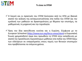 Τι είναι το STEM
 Η λογική και οι πρακτικές του STEM ξεκίνησαν από τις ΗΠΑ με βασικό
σκοπό την αύξηση της ανταγωνιστικότητας στα πεδία του STEM και την
εμπλοκή των μαθητών σε δραστηριότητες με θέματα την επιστήμη, τα
μαθηματικά, τη μηχανική και την τεχνολογία.
 Προς την ίδια κατεύθυνση κινείται και η Ευρώπη. Σύμφωνα με το
European Schoolnet (http://www.eun.org/focus-areas/stem) η Ευρωπαϊκή
Ένωση χρηματοδοτεί έργα που προωθούν το STEM στην εκπαίδευση με
σκοπό την προσέλκυση περισσότερων μαθητών στα πεδία του STEM λόγω
των ελλείψεων σε επαγγελματίες στους τομείς των θετικών επιστημών
που προβλέπονται τα επόμενα χρόνια.
 