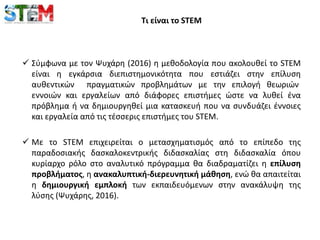 Τι είναι το STEM
 Σύμφωνα με τον Ψυχάρη (2016) η μεθοδολογία που ακολουθεί το STEM
είναι η εγκάρσια διεπιστημονικότητα που εστιάζει στην επίλυση
αυθεντικών πραγματικών προβλημάτων με την επιλογή θεωριών
εννοιών και εργαλείων από διάφορες επιστήμες ώστε να λυθεί ένα
πρόβλημα ή να δημιουργηθεί μια κατασκευή που να συνδυάζει έννοιες
και εργαλεία από τις τέσσερις επιστήμες του STEM.
 Με το STEM επιχειρείται ο μετασχηματισμός από το επίπεδο της
παραδοσιακής δασκαλοκεντρικής διδασκαλίας στη διδασκαλία όπου
κυρίαρχο ρόλο στο αναλυτικό πρόγραμμα θα διαδραματίζει η επίλυση
προβλήματος, η ανακαλυπτική-διερευνητική μάθηση, ενώ θα απαιτείται
η δημιουργική εμπλοκή των εκπαιδευόμενων στην ανακάλυψη της
λύσης (Ψυχάρης, 2016).
 