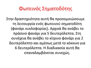 Φωτεινός Σηματοδότης
Στην δραστηριότητα αυτή θα προσομοιώσουμε
τη λειτουργία ενός φωτεινού σηματοδότη
(φανάρι κυκλοφορίας). Αρχικά θα ανάβει το
πράσινο φανάρι για 5 δευτερόλεπτα. Στη
συνέχεια θα ανάβει το κίτρινο φανάρι για 2
δευτερόλεπτο και αμέσως μετά το κόκκινο για
6 δευτερόλεπτα. Η διαδικασία αυτή θα
επαναλαμβάνεται συνεχώς.
 
