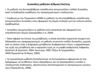 • Οι μαθητές της δευτεροβάθμιας εκπαίδευσης αντιμετωπίζουν πολλές δυσκολίες
κατά τη διαδικασία εκμάθησης του προγραμματισμού υπολογιστών.
• Σύμφωνα με τον Τζιμογιάννη (2008) οι μαθητές της δευτεροβάθμιας εκπαίδευσης
αντιμετωπίζουν δυσκολίες στην εφαρμογή της δομής επιλογής για την επίλυση απλών
προβλημάτων.
• Δυσκολίες αντιμετωπίζουν οι μαθητές στην κατανόηση και εφαρμογή των
επαναληπτικών δομών (Γρηγοριάδου κ.α. 2004).
• Όσον αφορά την έννοια της μεταβλητής, η οποία αποτελεί σημαντικό στοιχείο στη
διδασκαλία του προγραμματισμού, οι μαθητές συναντούν πολλές δυσκολίες, μερικές
από τις οποίες είναι η διαχείριση μεταβλητών διαφορετικών τύπων, η αρχικοποίηση
της τιμής της μεταβλητής και η εκχώρηση τιμής με τη μορφή αριθμητικής έκφρασης
(Kuittinen & Sajaniemi, 2004; Samurçay, 1989; Γλέζου & Γρηγοριάδου,
2009;Τζιμογιάννης & Κόμης, 2000).
• Οι περισσότεροι μαθητές δυσκολεύονται να λειτουργήσουν αφαιρετικά σε ένα
πρόγραμμα, να συνθέσουν νέους αλγορίθμους και να προσαρμόσουν εντολές ή
υπολογιστικές διαδικασίες, αξιοποιώντας αποτελεσματικά τις προηγούμενες γνώσεις
τους (Τζιμογιάννης, 2008).
Δυσκολίες μαθητών Δ/θμιας Εκπ/σης
 