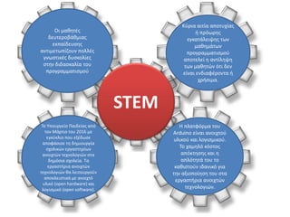 Οι μαθητές
δευτεροβάθμιας
εκπαίδευσης
αντιμετωπίζουν πολλές
γνωστικές δυσκολίες
στην διδασκαλία του
προγραμματισμού
Κύρια αιτία αποτυχίας
ή πρόωρης
εγκατάλειψης των
μαθημάτων
προγραμματισμού
αποτελεί η αντίληψη
των μαθητών ότι δεν
είναι ενδιαφέροντα ή
χρήσιμα.
Το Υπουργείο Παιδείας από
τον Μάρτιο του 2016 με
εγκύκλιο που εξέδωσε
αποφάσισε τη δημιουργία
σχολικών εργαστηρίων
ανοιχτών τεχνολογιών στα
δημόσια σχολεία. Τα
εργαστήρια ανοιχτών
τεχνολογιών θα λειτουργούν
αποκλειστικά με ανοιχτό
υλικό (open hardware) και
λογισμικό (open software).
Η πλατφόρμα του
Arduino είναι ανοιχτού
υλικού και λογισμικού.
Το χαμηλό κόστος
απόκτησης και η
απλότητά του το
καθιστούν ιδανικό για
την αξιοποίηση του στα
εργαστήρια ανοιχτών
τεχνολογιών.
STEM
 