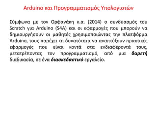 Arduino και Προγραμματισμός Υπολογιστών
Σύμφωνα με τον Ορφανάκη κ.α. (2014) ο συνδυασμός του
Scratch για Arduino (S4A) και οι εφαρμογές που μπορούν να
δημιουργήσουν οι μαθητές χρησιμοποιώντας την πλατφόρμα
Arduino, τους παρέχει τη δυνατότητα να αναπτύξουν πρακτικές
εφαρμογές που είναι κοντά στα ενδιαφέροντά τους,
μετατρέποντας τον προγραμματισμό, από μια βαρετή
διαδικασία, σε ένα διασκεδαστικό εργαλείο.
 