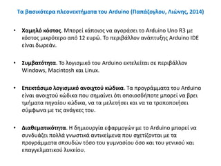 Τα βασικότερα πλεονεκτήματα του Arduino (Παπάζογλου, Λιώνης, 2014)
• Χαμηλό κόστος. Μπορεί κάποιος να αγοράσει το Arduino Uno R3 με
κόστος μικρότερο από 12 ευρώ. Το περιβάλλον ανάπτυξης Arduino IDE
είναι δωρεάν.
• Συμβατότητα. Το λογισμικό του Arduino εκτελείται σε περιβάλλον
Windows, Macintosh και Linux.
• Επεκτάσιμο λογισμικό ανοιχτού κώδικα. Τα προγράμματα του Arduino
είναι ανοιχτού κώδικα που σημαίνει ότι οποιοσδήποτε μπορεί να βρει
τμήματα πηγαίου κώδικα, να τα μελετήσει και να τα τροποποιήσει
σύμφωνα με τις ανάγκες του.
• Διαθεματικότητα. Η δημιουργία εφαρμογών με το Arduino μπορεί να
συνδυάζει πολλά γνωστικά αντικείμενα που σχετίζονται με τα
προγράμματα σπουδών τόσο του γυμνασίου όσο και του γενικού και
επαγγελματικού λυκείου.
 