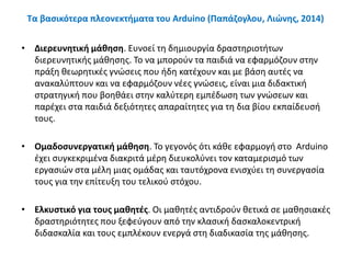 Τα βασικότερα πλεονεκτήματα του Arduino (Παπάζογλου, Λιώνης, 2014)
• Διερευνητική μάθηση. Ευνοεί τη δημιουργία δραστηριοτήτων
διερευνητικής μάθησης. Το να μπορούν τα παιδιά να εφαρμόζουν στην
πράξη θεωρητικές γνώσεις που ήδη κατέχουν και με βάση αυτές να
ανακαλύπτουν και να εφαρμόζουν νέες γνώσεις, είναι μια διδακτική
στρατηγική που βοηθάει στην καλύτερη εμπέδωση των γνώσεων και
παρέχει στα παιδιά δεξιότητες απαραίτητες για τη δια βίου εκπαίδευσή
τους.
• Ομαδοσυνεργατική μάθηση. Το γεγονός ότι κάθε εφαρμογή στο Arduino
έχει συγκεκριμένα διακριτά μέρη διευκολύνει τον καταμερισμό των
εργασιών στα μέλη μιας ομάδας και ταυτόχρονα ενισχύει τη συνεργασία
τους για την επίτευξη του τελικού στόχου.
• Ελκυστικό για τους μαθητές. Οι μαθητές αντιδρούν θετικά σε μαθησιακές
δραστηριότητες που ξεφεύγουν από την κλασική δασκαλοκεντρική
διδασκαλία και τους εμπλέκουν ενεργά στη διαδικασία της μάθησης.
 