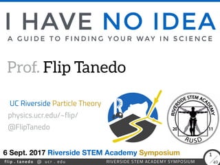 flip . tanedo 40ucr . edu@ RIVERSIDE STEM ACADEMY SYMPOSIUM
1
A G U I D E T O F I N D I N G Y O U R W AY I N S C I E N C E
Prof. Flip Tanedo
6 Sept. 2017
UC Riverside Particle Theory
I HAVE NO IDEA
Riverside STEM Academy Symposium
physics.ucr.edu/~flip/ 
@FlipTanedo
 