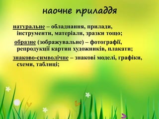 наочне приладдя
натуральне – обладнання, прилади,
інструменти, матеріали, зразки тощо;
образне (зображувальне) – фотографії,
репродукції картин художників, плакати;
знаково-символічне – знакові моделі, графіки,
схеми, таблиці;
 