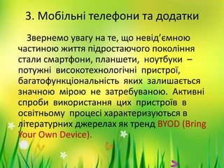 3. Мобільні телефони та додатки
Звернемо увагу на те, що невід’ємною
частиною життя підростаючого покоління
стали смартфони, планшети, ноутбуки –
потужні високотехнологічні пристрої,
багатофункціональність яких залишається
значною мірою не затребуваною. Активні
спроби використання цих пристроїв в
освітньому процесі характеризуються в
літературних джерелах як тренд BYOD (Bring
Your Own Device).
 
