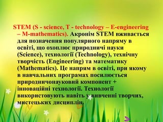STEM (S - science, T - technology – Е-engineering
– М-mathematics). Акронім STEM вживається
для позначення популярного напряму в
освіті, що охоплює природничі науки
(Science), технології (Technology), технічну
творчість (Engineering) та математику
(Mathematics). Це напрям в освіті, при якому
в навчальних програмах посилюється
природничонауковий компонент +
інноваційні технології. Технології
використовують навіть у вивченні творчих,
мистецьких дисциплін.
 