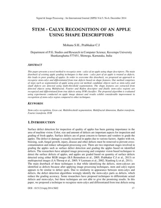 Signal & Image Processing : An International Journal (SIPIJ) Vol.5, No.6, December 2014
DOI : 10.5121/sipij.2014.5602 17
STEM - CALYX RECOGNITION OF AN APPLE
USING SHAPE DESCRIPTORS
Mohana S.H., Prabhakar C.J
Department of P.G. Studies and Research in Computer Science, Kuvempu University
Shankaraghatta-577451, Shimoga, Karnataka, India
ABSTRACT
This paper presents a novel method to recognize stem - calyx of an apple using shape descriptors. The main
drawback of existing apple grading techniques is that stem - calyx part of an apple is treated as defects,
this leads to poor grading of apples. In order to overcome this drawback, we proposed an approach to
recognize stem-calyx and differentiated from true defects based on shape features. Our method comprises
of steps such as segmentation of apple using grow-cut method, candidate objects such as stem-calyx and
small defects are detected using multi-threshold segmentation. The shape features are extracted from
detected objects using Multifractal, Fourier and Radon descriptor and finally stem-calyx regions are
recognized and differentiated from true defects using SVM classifier. The proposed algorithm is evaluated
using experiments conducted on apple image dataset and results exhibit considerable improvement in
recognition of stem-calyx region compared to other techniques.
KEYWORDS
Stem-calyx recognition, Grow-cut, Multithreshold segmentation, Multifractal dimension, Radon transform,
Fourier transform, SVM
1. INTRODUCTION
Surface defect detection for inspection of quality of apples has been gaining importance in the
area of machine vision. Color, size and amount of defects are important aspects for inspection and
grading of fresh apples. Surface defects are of great concern to farmers and vendors to grade the
apples. The defect or damage is usually occurred in apples due to various factors. Apples with rot,
bruising, scab, fungal growth, injury, disease and other defects must be removed to prevent cross-
contamination and reduce subsequent processing cost. There are two important stages involved in
grading the apples such as surface defect detection and grading the apples based on identified
defects. The researchers have adopted image processing and computer vision based techniques to
detect the surface defects of apples, and apples are graded based on quantity of surface defects
detected using either RGB images (B.S Bennedsen et al., 2005; Prabhakar C.J et al., 2013) or
multispectral images (J.A Throop et al., 2005; V Leemans et al., 2002; Xianfeng Li et al., 2011).
The main drawback of these techniques is that while identifying the defects, stem-calyxes are
identified as defects because after applying image processing techniques, stem and calyx region
appears to be similar to defect spots. Due to similarity in appearance between stem-calyx and
defects, the defect detection algorithms wrongly identify the stem-calyx parts as defects, which
reduce the grading accuracy. Some researchers have proposed techniques to differentiate actual
defects and stem-calyx, but these techniques are not able to give the promising results. In this
paper, we proposed a technique to recognize stem-calyx and differentiated from true defects using
 