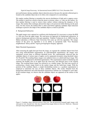 Signal & Image Processing : An International Journal (SIPIJ) Vol.5, No.6, December 2014
22
poor performance during candidate objects detection process because the specular reflected part is
treated as the candidate object due to its white color compared to its surroundings.
We employ median filtering to normalize the uneven distribution of light and to suppress noise.
The median is much less sensitive than the mean to extreme values, i.e., they are the outliers. So,
here median filtering is used to remove these outliers without reducing the sharpness of the
image. The median filter technique allowed the edges to be preserved while filtering out the peak
noise. For this reason, the median filter is often used before applying candidate object detection
technique to preserve the shape of the candidate objects as much as possible.
B. Background Subtraction
The apple images were captured on a uniform color background. It is necessary to extract the ROI
i.e. fruit area from the apple image. We used grow-cut approach for background subtraction. It
removes background and gives fruit part separately. Vladimir Vezhnevets et al. (2005) from the
Media Laboratory at Moscow State University first came up with this algorithm. The unique
feature of the grow cut algorithm is in its ability to incorporate both “Von Neumann
neighborhood” theory and the “region growing/region merging” approach.
Multi-Threshold Segmentation
After extracting the apple fruit part from the image, we segment the candidate objects from fruit
area using multi-threshold segmentation. In multi-threshold segmentation, the images were
segmented several times at different threshold levels. We experimentally observed that the
candidate objects of various types of apples can be segmented accurately using threshold values
30, 50 and 65. The resulting binary images were added to form a so called multi layer image. This
in turn was then subjected to threshold segmentation. This segmentation aimed at identifying and
separates the healthy skin of an apple from the stem-calyx and defected areas in the original
image. The resulting binary image was referred to as a marker image. The final step consists of
constructing a binary image based on the marker image and the multi-layer image. With the
position of the candidate objects, a simple thresholding routine i.e. a gradient segmentation is
employed to determine the area of these candidate objects. The results obtained from the
background subtraction and multi-threshold segmentation methods are overlapped to each other.
In the resultant image, we observe that the candidate objects are appeared on the surface of the
apples.
Figure 2: Candidate object detection process: First row: The pre-processed Jonagold apple images with
stem part in view, Second row: fruit area extracted from images shown in first row, Third row: Detected
stem part using multi-threshold segmentation.
 