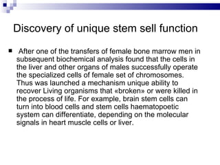 Discovery of unique   stem sell function After one of the transfers of female bone marrow men in subsequent biochemical analysis found that the cells in the liver and other organs of males successfully operate the specialized cells of female set of chromosomes. Thus was launched a mechanism unique ability to recover Living organisms that «broken» or were killed in the process of life. For example, brain stem cells can turn into blood cells and stem cells haematopoetic system can differentiate, depending on the molecular signals in heart muscle cells or liver . 