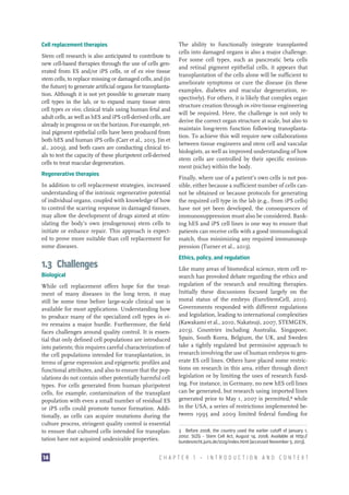 Cell replacement therapies
Stem cell research is also anticipated to contribute to
new cell-based therapies through the use of cells generated from ES and/or iPS cells, or of ex vivo tissue
stem cells, to replace missing or damaged cells, and (in
the future) to generate artificial organs for transplantation. Although it is not yet possible to generate many
cell types in the lab, or to expand many tissue stem
cell types ex vivo, clinical trials using human fetal and
adult cells, as well as hES and iPS cell-derived cells, are
already in progress or on the horizon. For example, retinal pigment epithelial cells have been produced from
both hES and human iPS cells (Carr et al., 2013, Jin et
al., 2009), and both cases are conducting clinical trials to test the capacity of these pluripotent cell-derived
cells to treat macular degeneration.
Regenerative therapies
In addition to cell replacement strategies, increased
understanding of the intrinsic regenerative potential
of individual organs, coupled with knowledge of how
to control the scarring response in damaged tissues,
may allow the development of drugs aimed at stimulating the body’s own (endogenous) stem cells to
initiate or enhance repair. This approach is expected to prove more suitable than cell replacement for
some diseases.

Finally, where use of a patient’s own cells is not possible, either because a sufficient number of cells cannot be obtained or because protocols for generating
the required cell type in the lab (e.g., from iPS cells)
have not yet been developed, the consequences of
immunosuppression must also be considered. Banking hES and iPS cell lines is one way to ensure that
patients can receive cells with a good immunological
match, thus minimizing any required immunosuppression (Turner et al., 2013).
Ethics, policy, and regulation

1.3  Challenges
Biological
While cell replacement offers hope for the treatment of many diseases in the long term, it may
still be some time before large-scale clinical use is
available for most applications. Understanding how
to produce many of the specialized cell types in vitro remains a major hurdle. Furthermore, the field
faces challenges around quality control. It is essential that only defined cell populations are introduced
into patients; this requires careful characterization of
the cell populations intended for transplantation, in
terms of gene expression and epigenetic profiles and
functional attributes, and also to ensure that the populations do not contain other potentially harmful cell
types. For cells generated from human pluripotent
cells, for example, contamination of the transplant
population with even a small number of residual ES
or iPS cells could promote tumor formation. Additionally, as cells can acquire mutations during the
culture process, stringent quality control is essential
to ensure that cultured cells intended for transplantation have not acquired undesirable properties.
14

The ability to functionally integrate transplanted
cells into damaged organs is also a major challenge.
For some cell types, such as pancreatic beta cells
and retinal pigment epithelial cells, it appears that
transplantation of the cells alone will be sufficient to
ameliorate symptoms or cure the disease (in these
examples, diabetes and macular degeneration, respectively). For others, it is likely that complex organ
structure creation through in vitro tissue engineering
will be required. Here, the challenge is not only to
derive the correct organ structure at scale, but also to
maintain long-term function following transplantation. To achieve this will require new collaborations
between tissue engineers and stem cell and vascular
biologists, as well as improved understanding of how
stem cells are controlled by their specific environment (niche) within the body.

Like many areas of biomedical science, stem cell research has provoked debate regarding the ethics and
regulation of the research and resulting therapies.
Initially these discussions focused largely on the
moral status of the embryo (EuroStemCell, 2011).
Governments responded with different regulations
and legislation, leading to international complexities
(Kawakami et al., 2010, Nakatsuji, 2007, STEMGEN,
2013). Countries including Australia, Singapore,
Spain, South Korea, Belgium, the UK, and Sweden
take a tightly regulated but permissive approach to
research involving the use of human embryos to generate ES cell lines. Others have placed some restrictions on research in this area, either through direct
legislation or by limiting the uses of research funding. For instance, in Germany, no new hES cell lines
can be generated, but research using imported lines
generated prior to May 1, 2007 is permitted,3 while
in the USA, a series of restrictions implemented between 1995 and 2009 limited federal funding for
3  Before 2008, the country used the earlier cutoff of January 1,
2002. StZG - Stem Cell Act, August  14, 2008. Available at http://
bundesrecht.juris.de/stzg/index.html (accessed November 5, 2013).

CHAPTER 1 — INTRODUCTION AND CONTEXT

 