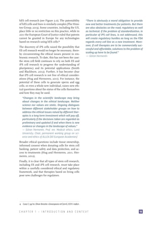 hES cell research (see Figure 2.0). The patentability
of hES cells and lines is similarly complex (The Hinxton Group, 2013). Some countries, including the US,
place little or no restriction on this practice, while in
2011 the European Court of Justice ruled that patents
cannot be granted in Europe for any technologies
based on research using hES cells.4
The discovery of iPS cells raised the possibility that
ES cell research would no longer be necessary, thereby circumventing the ethical issues present in embryonic research. To date, this has not been the case:
the stem cell field continues to rely on both ES and
iPS cell research to progress the understanding of
pluripotency and its potential applications (Smith
and Blackburn, 2012). Further, it has become clear
that iPS cell research is not free of ethical considerations (Hug and Hermeren, 2011). For instance, the
potential of these cells to generate sperm and egg
cells, or even a whole new individual, raises new ethical questions about the status of the cells themselves
and how they may be used.

“There is obviously a moral obligation to provide
new and better treatments for patients. But there
are also obstacles on the road, regulatory as well
as technical. If the problem of standardization, in
particular of iPS cell lines, is not addressed, this
will create regulatory hurdles as long as the FDA
regards every cell line as a new treatment. Moreover, if cell therapies are to be commercially successful and affordable, solutions to the problem of
scaling up have to be found.”
— Göran Hermerén

“Changes in the scientific landscape may bring
about changes in the ethical landscape. Neither
science nor values are static. Ongoing dialogues
between different stakeholder groups on how to
address the ethical issues raised by different therapies is a long term investment which will pay off,
particularly if the decisions taken are regarded as
preliminary and updated if and when there is new
evidence or changes in the landscape of values.”
– Göran Hermerén, Prof. em. Medical ethics, Lund
—
University; Chair, permanent working group on science and ethics of ALLEA (All European Academies)
Broader ethical questions include tissue ownership,
informed consent when donating cells for stem cell
banking, patient safety and data protection, and access to treatments (Hug and Hermeren, 2011, Hermeren, 2012).
Finally, it is clear that all types of stem cell research,
including ES and iPS cell research, must take place
within a carefully considered ethical and regulatory
framework, and that therapies based on living cells
pose new challenges for regulators.

4  Case C-34/10: Oliver Brüstle v Greenpeace eV (2011), ECR I-09821.

CHAPTER 1 — INTRODUCTION AND CONTEXT

15

 