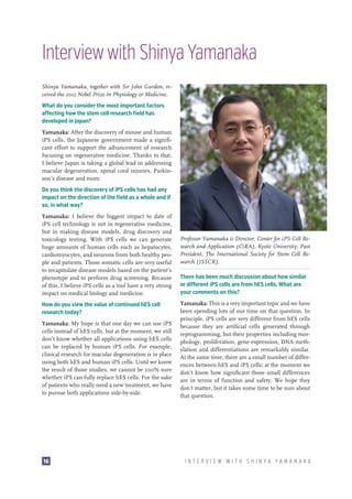 Interview with Shinya Yamanaka
Shinya Yamanaka, together with Sir John Gurdon, received the 2012 Nobel Prize in Physiology or Medicine.
What do you consider the most important factors
affecting how the stem cell research field has
developed in Japan?
Yamanaka: After the discovery of mouse and human
iPS cells, the Japanese government made a significant effort to support the advancement of research
focusing on regenerative medicine. Thanks to that,
I believe Japan is taking a global lead in addressing
macular degeneration, spinal cord injuries, Parkinson’s disease and more.
Do you think the discovery of iPS cells has had any
impact on the direction of the field as a whole and if
so, in what way?
Yamanaka: I believe the biggest impact to date of
iPS cell technology is not in regenerative medicine,
but in making disease models, drug discovery and
toxicology testing. With iPS cells we can generate
huge amounts of human cells such as hepatocytes,
cardiomyocytes, and neurons from both healthy people and patients. Those somatic cells are very useful
to recapitulate disease models based on the patient’s
phenotype and to perform drug screening. Because
of this, I believe iPS cells as a tool have a very strong
impact on medical biology and medicine.
How do you view the value of continued hES cell
research today?
Yamanaka: My hope is that one day we can use iPS
cells instead of hES cells, but at the moment, we still
don’t know whether all applications using hES cells
can be replaced by human iPS cells. For example,
clinical research for macular degeneration is in place
using both hES and human iPS cells. Until we know
the result of those studies, we cannot be 100% sure
whether iPS can fully replace hES cells. For the sake
of patients who really need a new treatment, we have
to pursue both applications side-by-side.

16

Professor Yamanaka is Director, Center for iPS Cell Research and Application (CiRA), Kyoto University; Past
President, The International Society for Stem Cell Research (ISSCR).
There has been much discussion about how similar
or different iPS cells are from hES cells. What are
your comments on this?
Yamanaka: This is a very important topic and we have
been spending lots of our time on that question. In
principle, iPS cells are very different from hES cells
because they are artificial cells generated through
reprogramming, but their properties including morphology, proliferation, gene expression, DNA methylation and differentiations are remarkably similar.
At the same time, there are a small number of differences between hES and iPS cells; at the moment we
don’t know how significant those small differences
are in terms of function and safety. We hope they
don’t matter, but it takes some time to be sure about
that question.

INTERVIEW WITH SHINYA YAMANAKA

 
