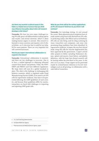 Are there any societal or ethical issues in this
field or a related area of science that you think
may influence how policy about stem cell research
develops in the future?
Yamanaka: We have two new major challenges using iPS cells; germ cell differentiation making sperm
and oocytes, and animal chimeras, which is about
making human organs in animals. This research is
banned in many countries and requires a lot of ethical debate, as it’s also true that it could be very helpful for many patients. These are very important but
still controversial issues.
How do you expect international collaboration to
expand in the future?
Yamanaka: International collaboration is essential,
and there are two challenges to overcome. One is
to have a unified approach to obtaining informed
consent from donors and patients. Today, the FDAa,
EMAb and PMDAc each have different regulations.
We hope there will soon be a global standard in
place. The other is the challenge in exchanging cells
between countries, which is regulated under Good
Manufacturing Practice (GMP). If we want to use iPS
cells for regenerative medicine, they have to be generated following the GMP guidelines of each country, and because these guidelines differ by country,
researchers are faced with challenges in importing
and exporting GMP grade cells.

What do you think will be the earliest applications
of iPS cell research? And how do you think it will
continue?
Yamanaka: For toxicology testing, it’s just around
the corner. Many pharmaceutical companies have already started using heart cells derived from iPS cells,
in predicting cardiac side effects such as arrhythmia.
iPS cells are also being used for drug screening by
many researchers and companies, and some very
promising drug candidates have been identified. In
regenerative medicine, in Japan, the very first clinical
study using iPS cells for macular degeneration has
been approved by the government. I expect several
other projects to follow including Parkinson’s disease, spinal cord injuries, heart failure, and platelet
deficiency, with the hope that clinical research will
be starting within the next three to five years. In the
next 20 to 30 years, I hope organs can be generated
maybe by animal-human chimeras or by new technologies such as 3D printing, in collaboration with a
wide field of researchers.

a  U.S. Food and Drug Administration
b  European Medicines Agency
c  Pharmaceutical and Medical Devices Agency, Japan

INTERVIEW WITH SHINYA YAMANAKA

17

 