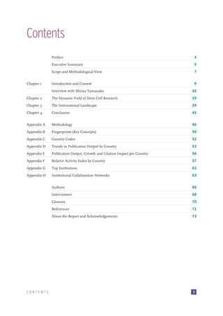Contents
Preface
Executive Summary

5

Scope and Methodological View
Chapter 1

3

7

Introduction and Context

9

Interview with Shinya Yamanaka

16

Chapter 2

The Dynamic Field of Stem Cell Research

19

Chapter 3

The International Landscape

29

Chapter 4

Conclusion

41

Appendix A

Methodology

46

Appendix B

Fingerprints (Key Concepts)

50

Appendix C

Country Codes

52

Appendix D

Trends in Publication Output by Country

53

Appendix E

Publication Output, Growth and Citation Impact per Country

56

Appendix F

Relative Activity Index by Country

57

Appendix G

Top Institutions

61

Appendix H

Institutional Collaboration Networks

63

Authors

66

Interviewees

68

Glossary

70

References

71

About the Report and Acknowledgements

73

CONTENTS

1

 