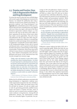 2.3 Promise and Practice: Stem
Cells in Regenerative Medicine
and Drug Development
To review the extent to which the stem cell field aligns
with society’s goals of developing new treatments for
diseases, we analyzed the publication data using a
collection of search terms related to the themes “regenerative medicine” and “drug development” (see
Appendix A for a detailed discussion of this process).
Almost half of all stem cell publications were aligned
with one of these two topics, with most of the focus
devoted to regenerative medicine (Figure 7.1). One
reason for this may be that these terms reflect authors’ aspirations for the future of their work, rather
than study’s current applicability. That 51% of stem
cell publications did not align with either drug development or regenerative medicine is unsurprising,
despite the societal and strategic drivers toward clinical application. Considerable research effort addresses the fundamental biology of stem cells in normal
and diseased states, and is required to both advance
the field and improve understanding of wider biological principles. Furthermore, these terms may not be
relevant to many clinical or translational publications
(e.g., those related to hematopoietic stem cell transplantation and cancer). In fact, both terms have only
recently emerged into common usage.
“Today, stem cell research is more about understanding than about treating illnesses. I do think
it’s most important to understand how our tissues
are formed, and how they get ill. I’d go further and
say that understanding stem cells means understanding where we come from. If we think of the
embryonic stem cells, they tell us a lot about how
our bodies develop from an embryo. They provide
a window on events which we couldn’t otherwise
observe.”
–— Elena Cattaneo, Full Professor, Director, UniStem,
Center for Stem Cell Research, University of Milan

centage of iPS cell publications related to drug development was more than 5 times that of the stem
cell field as a whole. Since iPS cells can be directly generated from individuals affected by a disease,
they hold particular promise for the development of
disease models and personalized medicine. While
researchers interested in particular diseases or conditions have rapidly adopted iPS cell technology, the
data may still under-represent work in clinically focused areas because of the time lag between research
activity and publication, and due to intellectual property issues.
“I was surprised to see that practically half of
the iPS cell papers were focusing on regenerative
medicine. I thought there was probably more of a
balance [shift] toward drug development from the
iPS stem cell field…the echoes that we have here
is that they show greatest promise perhaps in the
drug development field, but time will tell.”
—— Charles Kessler, Principal Scientific Officer, European Commission
Publication outputs indicate the field of iPS cell research is growing rapidly. Within this field, the area
of drug development appears to be growing faster
and with higher citation impact than that of regenerative medicine (Figure 8.0). Similarly, the CAGRs
of stem cell and ES cell publications related to drug
development are higher than the growth rates for
each of those fields overall. These findings support
expectations that the first widely adopted benefits
from stem cell research will relate to new drug development. This in part reflects the lower perceived
risks for both patients and investors compared to cell
therapy routes and the greater complexities involved
in developing effective delivery systems and in determining when to move to clinical trials for cellular
therapy. It also reflects that regulatory frameworks
for drug development may be more readily adapted
to accommodate drug discovery and testing using
stem cell-derived cells.

Within the ES cell field, publications associated with
drug development or regenerative medicine were
under-represented compared to the stem cell field as
a whole. This likely reflects the broad reach of the
ES cell field: for instance, ES cells are widely used
as tools for generating genetically modified mouse
strains and mouse or human cell lines, many of
which are used in research areas unrelated to regenerative medicine or drug discovery. Among iPS cell
publications, however, the representation of both
terms was noticeably higher; in particular, the perCHAPTER 2 — THE DYNAMIC FIELD OF STEM CELL RESEARCH

25

 